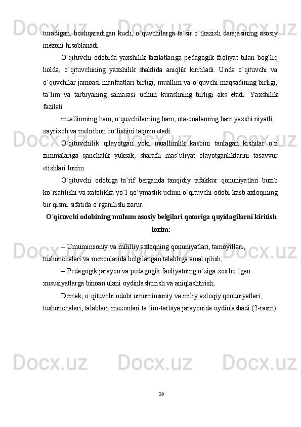 turadigan, boshqaradigan kuch, o`quvchilarga ta`sir  o`tkazish  darajasining asosiy
mezoni hisoblanadi.
O`qituvchi   odobida  yaxshilik   fazilatlariga  pedagogik   faoliyat   bilan   bog`liq
holda,   o`qituvchining   yaxshilik   shaklida   aniqlik   kiritiladi.   Unda   o`qituvchi   va
o`quvchilar jamoasi manfaatlari birligi, muallim va o`quvchi maqsadining birligi,
ta`lim   va   tarbiyaning   samarasi   uchun   kurashning   birligi   aks   etadi.   Yaxshilik
fazilati
muallimning ham, o`quvchilarning ham, ota-onalarning ham yaxshi niyatli, 
xayrixoh va mehribon bo`lishini taqozo etadi.
O`qituvchilik   qilayotgan   yoki   muallimlik   kasbini   tanlagan   kishilar   o`z
zimmalariga   qanchalik   yuksak,   sharafli   mas’uliyat   olayotganliklarini   tasavvur
etishlari lozim.
O`qituvchi   odobiga   ta’rif   berganda   tanqidiy   tafakkur   qonuniyatlari   buzib
ko`rsatilishi va xatolikka yo`l qo`ymaslik uchun o`qituvchi odobi kasb axloqining
bir qismi sifatida o`rganilishi zarur.
O`qituvchi odobining muhum asosiy belgilari qatoriga quyidagilarni kiritish
lozim:
--  Umuminsoniy va mililliy axloqning qonuniyatlari, tamoyillari, 
tushunchalari va mezonlarida belgilangan talablrga amal qilish;
--  Pedagogik jarayon va pedagogik faoliyatning o`ziga xos bo`lgan 
xususiyatlarga binoan ulani oydinlashtirish va aniqlashtirish;
Demak, o`qituvchi odobi umuminsoniy va miliy axloqiy qonuniyatlari, 
tushunchalari, talablari, mezonlari ta`lim-tarbiya jarayonida oydinlashadi (2-rasm):
26 