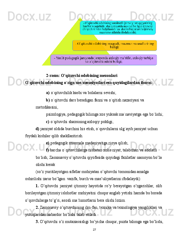 2-rasm: O’qituvchi odobining mezonlari
O`qituvchi odobining o`ziga xos xususiyatlari esa quyidagilardan iborat:
a)   o`qituvchilik kasbi va bolalarni sevishi;
b)   o`qituvchi dars beradigan fanni va o`qitish nazariyasi va 
metodikasini,
psixologiya, pedagogik bilimga xos yuksak ma`naviyatga ega bo`lishi;
c)   o`qituvchi shaxsining axloqiy pokligi;
d)   jamiyat oldida burchini his etish, o`quvchilarni ulg`ayib jamiyat uchun 
foydali kishilar qilib shakllantirish.
e)   pedagogik muomala madaniyatiga rioya qilish;
f)   barcha o`qituvchilarga nisbatan xolis niyat, talabchan va adolatli 
bo`lish; Zamonaviy o’qituvchi qiyofasida quyidagi fazilatlar namoyon bo’la 
olishi kerak
(so’z yuritilayotgan sifatlar mohiyatan o’qituvchi tomonidan amalga 
oshirilishi zarur bo’lgan  vazifa, burch va mas’uliyatlarini ifodalaydi):
1.   O’qituvchi   jamiyat   ijtimoiy   hayotida   ro’y   berayotgan   o’zgarishlar,   olib
borilayotgan ijtimoiy islohotlar mohiyatini chuqur anglab yetishi hamda bu borada
o’quvchilarga to’g’ri, asosli ma`lumotlarni bera olishi lozim.
2.  Zamonaviy o’qituvchining ilm-fan, texnika va texnologiya yangiliklari va 
yutuqlaridan xabardor bo’lishi talab etiladi.
3.  O’qituvchi o’z mutaxassisligi bo’yicha chuqur, puxta bilimga ega bo’lishi,
27 