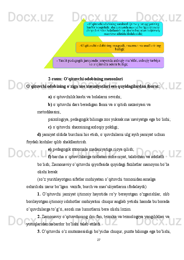 2-rasm: O’qituvchi odobining mezonlari
O`qituvchi odobining o`ziga xos xususiyatlari esa quyidagilardan iborat:
a)   o`qituvchilik kasbi va bolalarni sevishi;
b)   o`qituvchi dars beradigan fanni va o`qitish nazariyasi va 
metodikasini,
psixologiya, pedagogik bilimga xos yuksak ma`naviyatga ega bo`lishi;
c)   o`qituvchi shaxsining axloqiy pokligi;
d)   jamiyat oldida burchini his etish, o`quvchilarni ulg`ayib jamiyat uchun 
foydali kishilar qilib shakllantirish.
e)   pedagogik muomala madaniyatiga rioya qilish;
f)   barcha o`qituvchilarga nisbatan xolis niyat, talabchan va adolatli 
bo`lish; Zamonaviy o’qituvchi qiyofasida quyidagi fazilatlar namoyon bo’la 
olishi kerak
(so’z yuritilayotgan sifatlar mohiyatan o’qituvchi tomonidan amalga 
oshirilishi zarur bo’lgan  vazifa, burch va mas’uliyatlarini ifodalaydi):
1.   O’qituvchi   jamiyat   ijtimoiy   hayotida   ro’y   berayotgan   o’zgarishlar,   olib
borilayotgan ijtimoiy islohotlar mohiyatini chuqur anglab yetishi hamda bu borada
o’quvchilarga to’g’ri, asosli ma`lumotlarni bera olishi lozim.
2.  Zamonaviy o’qituvchining ilm-fan, texnika va texnologiya yangiliklari va 
yutuqlaridan xabardor bo’lishi talab etiladi.
3.  O’qituvchi o’z mutaxassisligi bo’yicha chuqur, puxta bilimga ega bo’lishi,
27