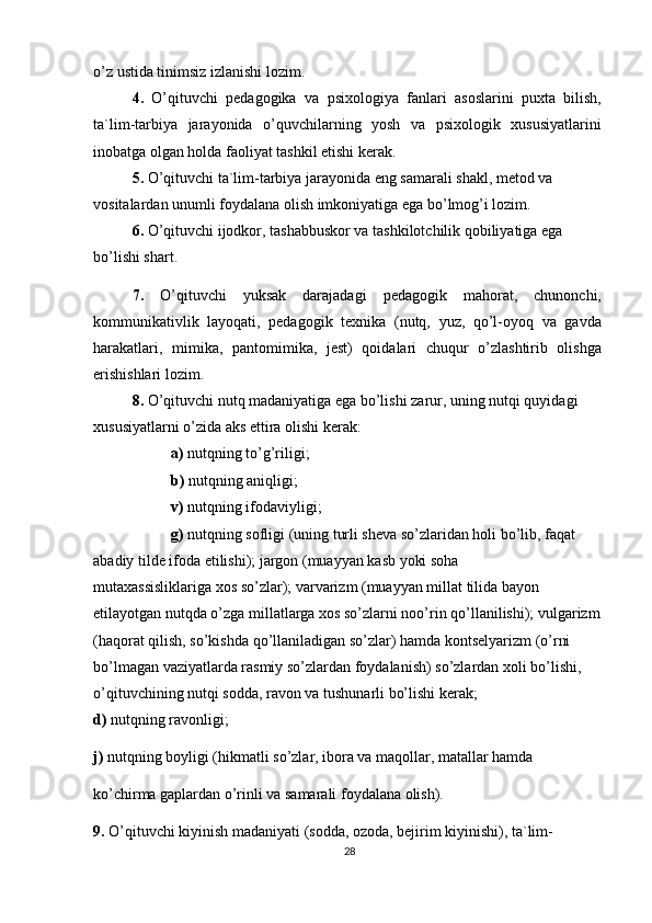 o’z ustida tinimsiz izlanishi lozim.
4.   O’qituvchi   pedagogika   va   psixologiya   fanlari   asoslarini   puxta   bilish,
ta`lim-tarbiya   jarayonida   o’quvchilarning   yosh   va   psixologik   xususiyatlarini
inobatga olgan holda faoliyat tashkil etishi kerak.
5.  O’qituvchi ta`lim-tarbiya jarayonida eng samarali shakl, metod va 
vositalardan unumli foydalana olish imkoniyatiga ega bo’lmog’i lozim.
6.  O’qituvchi ijodkor, tashabbuskor va tashkilotchilik qobiliyatiga ega 
bo’lishi shart.
7.   O’qituvchi   yuksak   darajadagi   pedagogik   mahorat,   chunonchi,
kommunikativlik   layoqati,   pedagogik   texnika   (nutq,   yuz,   qo’l-oyoq   va   gavda
harakatlari,   mimika,   pantomimika,   jest)   qoidalari   chuqur   o’zlashtirib   olishga
erishishlari lozim.
8.  O’qituvchi nutq madaniyatiga ega bo’lishi zarur, uning nutqi quyidagi 
xususiyatlarni o’zida aks ettira olishi kerak:
a)  nutqning to’g’riligi;
b)  nutqning aniqligi;
v)  nutqning ifodaviyligi;
g)  nutqning sofligi (uning turli sheva so’zlaridan holi bo’lib, faqat 
abadiy tilde ifoda etilishi); jargon (muayyan kasb yoki soha 
mutaxassisliklariga xos so’zlar); varvarizm (muayyan millat tilida bayon 
etilayotgan nutqda o’zga millatlarga xos so’zlarni noo’rin qo’llanilishi); vulgarizm 
(haqorat qilish, so’kishda qo’llaniladigan so’zlar) hamda kontselyarizm (o’rni 
bo’lmagan vaziyatlarda rasmiy so’zlardan foydalanish) so’zlardan xoli bo’lishi, 
o’qituvchining nutqi sodda, ravon va tushunarli bo’lishi kerak;
d)  nutqning ravonligi;
j)  nutqning boyligi (hikmatli so’zlar, ibora va maqollar, matallar hamda
ko’chirma gaplardan o’rinli va samarali foydalana olish).
9.  O’qituvchi kiyinish madaniyati (sodda, ozoda, bejirim kiyinishi), ta`lim-
28 