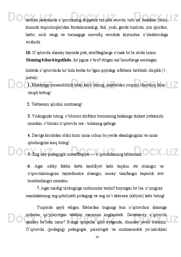 tarbiya jarayonida o’quvchining diqqatini tez jalb etuvchi turli xil bezaklar (oltin,
kumush taqinchoqlar)dan foydalanmasligi, fasl, yosh, gavda tuzilishi, yuz qiyofasi,
hatto,   soch   rangi   va   turmagiga   muvofiq   ravishda   kiyinishni   o’zlashtirishga
erishishi.
10.  O’qituvchi shaxsiy hayotda pok, atrofdagilarga o’rnak bo’la olishi lozim. 
Shuning bilan birgalikda , ko’pgina e’tirof etilgan ma’lumotlarga asoslagan
holatda o’qituvchida bo’lishi kerka bo’lgan quyidagi sifatlarni tartiblab chiqdik (1-
jadval): 
1.   Maktabga xursandchilik bilan kirib boring, maktabdan yoqimli charchoq bilan 
chiqib keting!
 2.   Tabbasum qilishni unutmang!
3.   Yodingizda tuting: e’tiborsiz shifokor bemorning badaniga shikast yetkazishi 
mumkin, e’tibosiz o‘qituvchi esa - bolaning qalbiga.
4.   Darsga kirishdan oldin hozir nima uchun bu yerda ekanligingizni va nima 
qilishingizni aniq biling!
  5.   Eng oliy pedagogik muvaffaqiyat ― o‘quvchilarning tabbasumi.
6.   Agar   oddiy   faktni   katta   kashfiyot   kabi   taqdim   eta   olsangiz   va
o‘quvchilaringizni   hayratlantira   olsangiz,   asosiy   vazifangiz   bajarildi   deb
hisoblashingiz mumkin.
7.   Agar mashg‘ulotingizga mehmonlar tashrif buyurgan bo‘lsa, o‘zingizni 
mamlakatning eng qobiliyatli pedagogi va eng zo‘r aktrisasi (aktyori) kabi tuting!
Yuqorida   qayd   etilgan   fikrlardan   bugungi   kun   o’qituvchisi   shaxsiga
nisbatan   qo’yilayotgan   talablar   mazmuni   anglaniladi.   Zamonaviy   o’qituvchi
qanday   bo’lishi   zarur?   Bunga   qisqacha   qilib   aytganda,   shunday   javob   beramiz:
O’qituvchi   (pedagog)   pedagogik,   psixologik   va   mutaxassislik   yo’nalishlari
29 