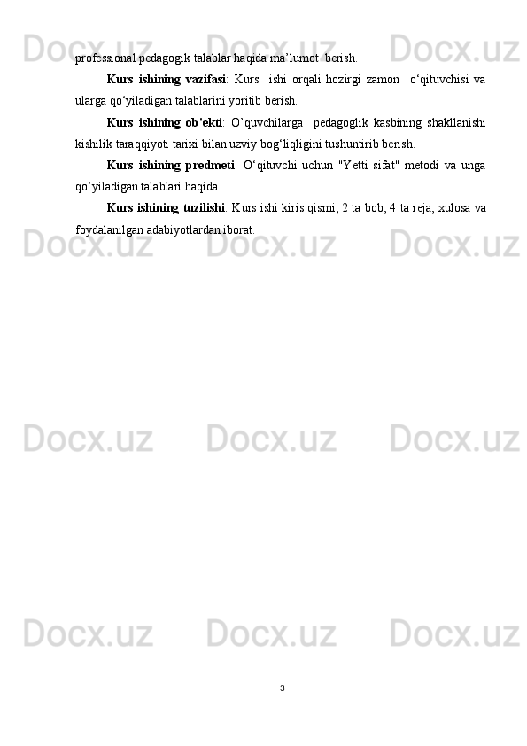professional pedagogik talablar haqida ma’lumot  berish.
Kurs   ishining   vazifasi :   Kurs     ishi   orqali   hozirgi   zamon     o‘qituvchisi   va
ularga qo‘yiladigan talablarini yoritib berish.
Kurs   ishining   ob'ekti :   O’quvchilarga     pedagoglik   kasbining   shakllanishi
kishilik taraqqiyoti tarixi bilan uzviy bog‘liqligini tushuntirib berish.
Kurs   ishining   predmeti :   O‘qituvchi   uchun   "Yetti   sifat"   metodi   va   unga
qo’yiladigan talablari haqida
Kurs ishining tuzilishi : Kurs ishi kiris qismi, 2 ta bob, 4 ta reja, xulosa va
foydalanilgan adabiyotlardan iborat.
3 