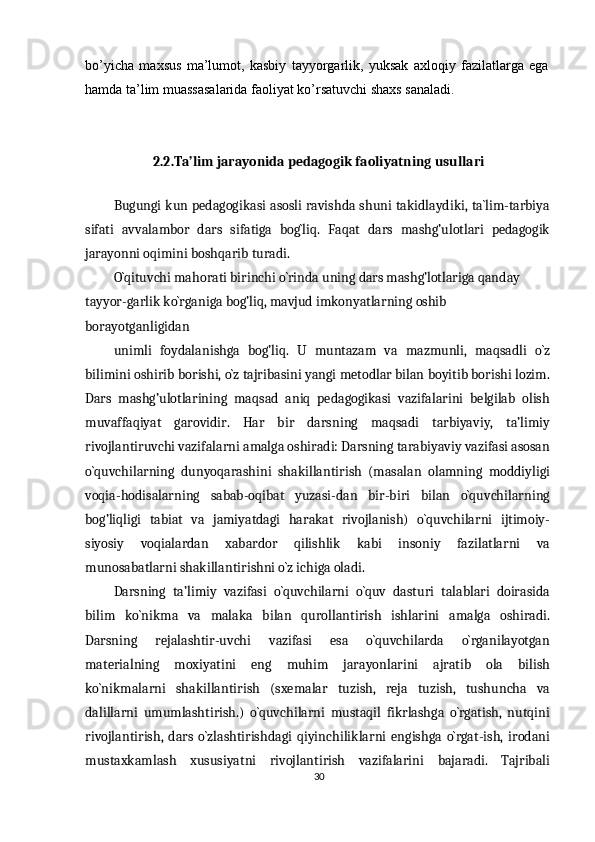 bo’yicha   maxsus   ma’lumot,   kasbiy   tayyorgarlik,   yuksak   axloqiy   fazilatlarga   ega
hamda ta’lim muassasalarida faoliyat ko’rsatuvchi shaxs sanaladi.
2.2.Ta’lim jarayonida pedagogik faoliyatning usullari
Bugungi kun pedagogikasi asosli ravishda shuni takidlaydiki, ta`lim-tarbiya
sifati   avvalambor   dars   sifatiga   bog`liq.   Faqat   dars   mashg’ulotlari   pedagogik
jarayonni oqimini boshqarib turadi.
O`qituvchi mahorati birinchi o`rinda uning dars mashg’lotlariga qanday 
tayyor-garlik ko`rganiga bog’liq, mavjud imkonyatlarning oshib 
borayotganligidan
unimli   foydalanishga   bog’liq.   U   muntazam   va   mazmunli,   maqsadli   o`z
bilimini oshirib borishi, o`z tajribasini yangi metodlar bilan boyitib borishi lozim.
Dars   mashg’ulotlarining   maqsad   aniq   pedagogikasi   vazifalarini   belgilab   olish
muvaffaqiyat   garovidir.   Har   bir   darsning   maqsadi   tarbiyaviy,   ta’limiy
rivojlantiruvchi vazifalarni amalga oshiradi: Darsning tarabiyaviy vazifasi asosan
o`quvchilarning   dunyoqarashini   shakillantirish   (masalan   olamning   moddiyligi
voqia-hodisalarning   sabab-oqibat   yuzasi-dan   bir-biri   bilan   o`quvchilarning
bog’liqligi   tabiat   va   jamiyatdagi   harakat   rivojlanish)   o`quvchilarni   ijtimoiy-
siyosiy   voqialardan   xabardor   qilishlik   kabi   insoniy   fazilatlarni   va
munosabatlarni shakillantirishni o`z ichiga oladi.
Darsning   ta’limiy   vazifasi   o`quvchilarni   o`quv   dasturi   talablari   doirasida
bilim   ko`nikma   va   malaka   bilan   qurollantirish   ishlarini   amalga   oshiradi.
Darsning   rejalashtir-uvchi   vazifasi   esa   o`quvchilarda   o`rganilayotgan
materialning   moxiyatini   eng   muhim   jarayonlarini   ajratib   ola   bilish
ko`nikmalarni   shakillantirish   (sxemalar   tuzish,   reja   tuzish,   tushuncha   va
dalillarni   umumlashtirish.)   o`quvchilarni   mustaqil   fikrlashga   o`rgatish,   nutqini
rivojlantirish,   dars   o`zlashtirishdagi   qiyinchiliklarni   engishga   o`rgat-ish,   irodani
mustaxkamlash   xususiyatni   rivojlantirish   vazifalarini   bajaradi.   Tajribali
30 