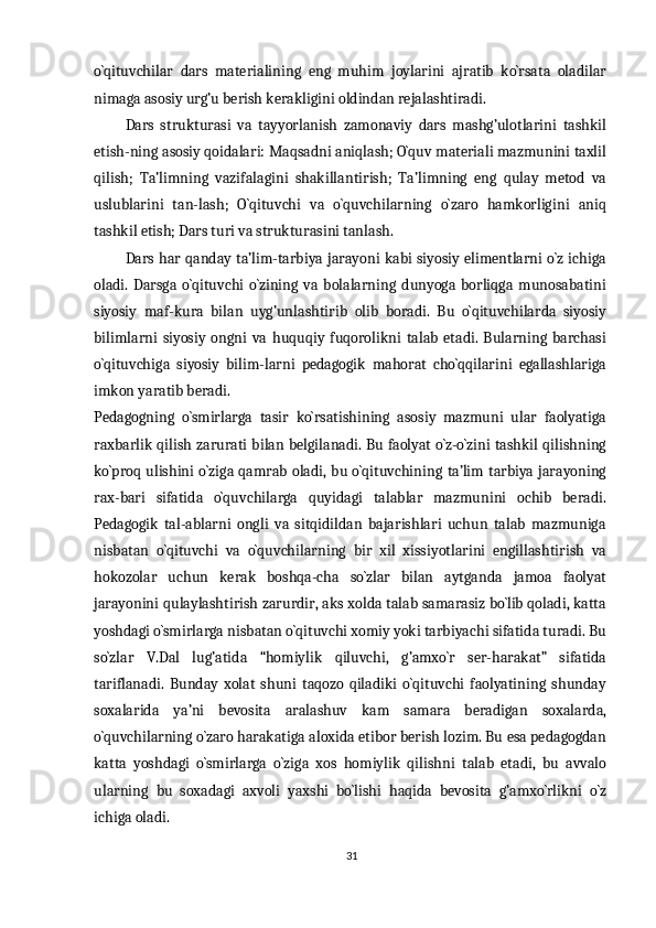 o`qituvchilar   dars   materialining   eng   muhim   joylarini   ajratib   ko`rsata   oladilar
nimaga asosiy urg’u berish kerakligini oldindan rejalashtiradi.
Dars   strukturasi   va   tayyorlanish   zamonaviy   dars   mashg’ulotlarini   tashkil
etish-ning asosiy qoidalari: Maqsadni aniqlash; O`quv materiali mazmunini taxlil
qilish;   Ta’limning   vazifalagini   shakillantirish;   Ta’limning   eng   qulay   metod   va
uslublarini   tan-lash;   O`qituvchi   va   o`quvchilarning   o`zaro   hamkorligini   aniq
tashkil etish; Dars turi va strukturasini tanlash.
Dars har qanday ta’lim-tarbiya jarayoni kabi siyosiy elimentlarni o`z ichiga
oladi.   Darsga   o`qituvchi   o`zining   va   bolalarning   dunyoga   borliqga   munosabatini
siyosiy   maf-kura   bilan   uyg’unlashtirib   olib   boradi.   Bu   o`qituvchilarda   siyosiy
bilimlarni   siyosiy   ongni   va   huquqiy   fuqorolikni   talab   etadi.   Bularning   barchasi
o`qituvchiga   siyosiy   bilim-larni   pedagogik   mahorat   cho`qqilarini   egallashlariga
imkon yaratib beradi.
Pedagogning   o`smirlarga   tasir   ko`rsatishining   asosiy   mazmuni   ular   faolyatiga
raxbarlik qilish zarurati bilan belgilanadi. Bu faolyat o`z-o`zini tashkil qilishning
ko`proq ulishini o`ziga qamrab oladi, bu o`qituvchining ta’lim tarbiya jarayoning
rax-bari   sifatida   o`quvchilarga   quyidagi   talablar   mazmunini   ochib   beradi.
Pedagogik   tal-ablarni   ongli   va   sitqidildan   bajarishlari   uchun   talab   mazmuniga
nisbatan   o`qituvchi   va   o`quvchilarning   bir   xil   xissiyotlarini   engillashtirish   va
hokozolar   uchun   kerak   boshqa-cha   so`zlar   bilan   aytganda   jamoa   faolyat
jarayonini qulaylashtirish zarurdir, aks xolda talab samarasiz bo`lib qoladi, katta
yoshdagi o`smirlarga nisbatan o`qituvchi xomiy yoki tarbiyachi sifatida turadi. Bu
so`zlar   V.Dal   lug’atida   “homiylik   qiluvchi,   g’amxo`r   ser-harakat”   sifatida
tariflanadi.   Bunday   xolat   shuni   taqozo   qiladiki   o`qituvchi   faolyatining   shunday
soxalarida   ya’ni   bevosita   aralashuv   kam   samara   beradigan   soxalarda,
o`quvchilarning o`zaro harakatiga aloxida etibor berish lozim. Bu esa pedagogdan
katta   yoshdagi   o`smirlarga   o`ziga   xos   homiylik   qilishni   talab   etadi,   bu   avvalo
ularning   bu   soxadagi   axvoli   yaxshi   bo`lishi   haqida   bevosita   g’amxo`rlikni   o`z
ichiga oladi.
31 