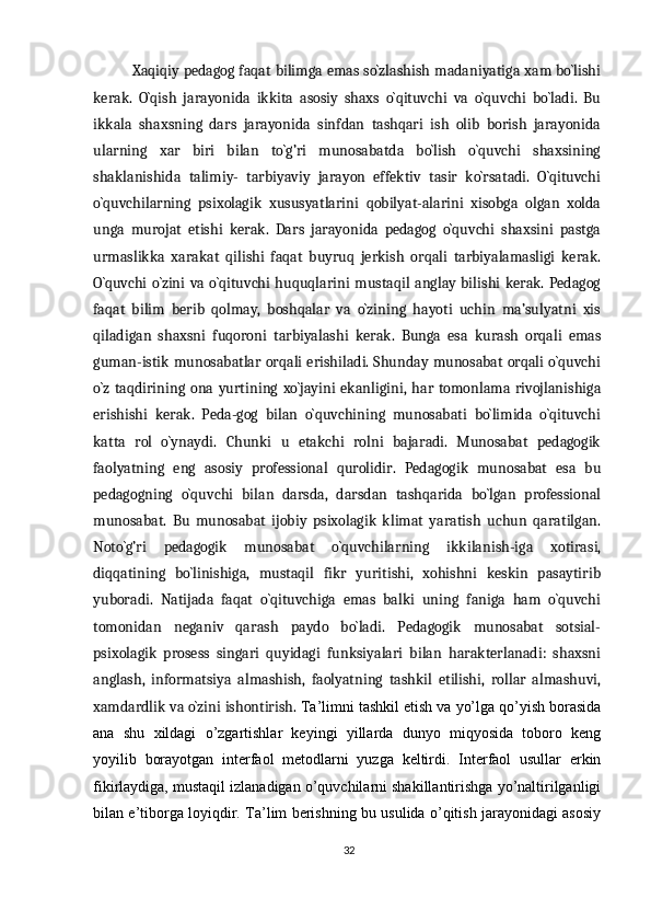 Xaqiqiy pedagog faqat bilimga emas so`zlashish madaniyatiga xam bo`lishi
kerak.   O`qish   jarayonida   ikkita   asosiy   shaxs   o`qituvchi   va   o`quvchi   bo`ladi.   Bu
ikkala   shaxsning   dars   jarayonida   sinfdan   tashqari   ish   olib   borish   jarayonida
ularning   xar   biri   bilan   to`g’ri   munosabatda   bo`lish   o`quvchi   shaxsining
shaklanishida   talimiy-   tarbiyaviy   jarayon   effektiv   tasir   ko`rsatadi.   O`qituvchi
o`quvchilarning   psixolagik   xususyatlarini   qobilyat-alarini   xisobga   olgan   xolda
unga   murojat   etishi   kerak.   Dars   jarayonida   pedagog   o`quvchi   shaxsini   pastga
urmaslikka   xarakat   qilishi   faqat   buyruq   jerkish   orqali   tarbiyalamasligi   kerak.
O`quvchi  o`zini va o`qituvchi  huquqlarini  mustaqil anglay bilishi  kerak. Pedagog
faqat   bilim   berib   qolmay,   boshqalar   va   o`zining   hayoti   uchin   ma’sulyatni   xis
qiladigan   shaxsni   fuqoroni   tarbiyalashi   kerak.   Bunga   esa   kurash   orqali   emas
guman-istik munosabatlar orqali erishiladi. Shunday munosabat orqali o`quvchi
o`z   taqdirining   ona   yurtining   xo`jayini   ekanligini,   har   tomonlama   rivojlanishiga
erishishi   kerak.   Peda-gog   bilan   o`quvchining   munosabati   bo`limida   o`qituvchi
katta   rol   o`ynaydi.   Chunki   u   etakchi   rolni   bajaradi.   Munosabat   pedagogik
faolyatning   eng   asosiy   professional   qurolidir.   Pedagogik   munosabat   esa   bu
pedagogning   o`quvchi   bilan   darsda,   darsdan   tashqarida   bo`lgan   professional
munosabat.   Bu   munosabat   ijobiy   psixolagik   klimat   yaratish   uchun   qaratilgan.
Noto`g’ri   pedagogik   munosabat   o`quvchilarning   ikkilanish-iga   xotirasi,
diqqatining   bo`linishiga,   mustaqil   fikr   yuritishi,   xohishni   keskin   pasaytirib
yuboradi.   Natijada   faqat   o`qituvchiga   emas   balki   uning   faniga   ham   o`quvchi
tomonidan   neganiv   qarash   paydo   bo`ladi.   Pedagogik   munosabat   sotsial-
psixolagik   prosess   singari   quyidagi   funksiyalari   bilan   harakterlanadi:   shaxsni
anglash,   informatsiya   almashish,   faolyatning   tashkil   etilishi,   rollar   almashuvi,
xamdardlik va o`zini ishontirish.  Ta’limni tashkil etish va yo’lga qo’yish borasida
ana   shu   xildagi   o’zgartishlar   keyingi   yillarda   dunyo   miqyosida   toboro   keng
yoyilib   borayotgan   interfaol   metodlarni   yuzga   keltirdi.   Interfaol   usullar   erkin
fikirlaydiga, mustaqil izlanadigan o’quvchilarni shakillantirishga yo’naltirilganligi
bilan e’tiborga loyiqdir. Ta’lim berishning bu usulida o’qitish jarayonidagi asosiy
32 