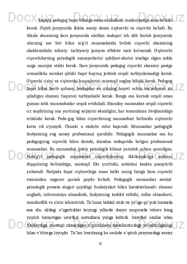 Xaqiqiy pedagog faqat bilimga emas so`zlashish madaniyatiga xam bo`lishi
kerak.   O`qish   jarayonida   ikkita   asosiy   shaxs   o`qituvchi   va   o`quvchi   bo`ladi.   Bu
ikkala   shaxsning   dars   jarayonida   sinfdan   tashqari   ish   olib   borish   jarayonida
ularning   xar   biri   bilan   to`g’ri   munosabatda   bo`lish   o`quvchi   shaxsining
shaklanishida   talimiy-   tarbiyaviy   jarayon   effektiv   tasir   ko`rsatadi.   O`qituvchi
o`quvchilarning   psixolagik   xususyatlarini   qobilyat-alarini   xisobga   olgan   xolda
unga   murojat   etishi   kerak.   Dars   jarayonida   pedagog   o`quvchi   shaxsini   pastga
urmaslikka   xarakat   qilishi   faqat   buyruq   jerkish   orqali   tarbiyalamasligi   kerak.
O`quvchi  o`zini va o`qituvchi  huquqlarini  mustaqil anglay bilishi  kerak. Pedagog
faqat   bilim   berib   qolmay,   boshqalar   va   o`zining   hayoti   uchin   ma’sulyatni   xis
qiladigan   shaxsni   fuqoroni   tarbiyalashi   kerak.   Bunga   esa   kurash   orqali   emas
guman-istik munosabatlar orqali erishiladi. Shunday munosabat orqali o`quvchi
o`z   taqdirining   ona   yurtining   xo`jayini   ekanligini,   har   tomonlama   rivojlanishiga
erishishi   kerak.   Peda-gog   bilan   o`quvchining   munosabati   bo`limida   o`qituvchi
katta   rol   o`ynaydi.   Chunki   u   etakchi   rolni   bajaradi.   Munosabat   pedagogik
faolyatning   eng   asosiy   professional   qurolidir.   Pedagogik   munosabat   esa   bu
pedagogning   o`quvchi   bilan   darsda,   darsdan   tashqarida   bo`lgan   professional
munosabat.   Bu   munosabat   ijobiy   psixolagik   klimat   yaratish   uchun   qaratilgan.
Noto`g’ri   pedagogik   munosabat   o`quvchilarning   ikkilanish-iga   xotirasi,
diqqatining   bo`linishiga,   mustaqil   fikr   yuritishi,   xohishni   keskin   pasaytirib
yuboradi.   Natijada   faqat   o`qituvchiga   emas   balki   uning   faniga   ham   o`quvchi
tomonidan   neganiv   qarash   paydo   bo`ladi.   Pedagogik   munosabat   sotsial-
psixolagik   prosess   singari   quyidagi   funksiyalari   bilan   harakterlanadi:   shaxsni
anglash,   informatsiya   almashish,   faolyatning   tashkil   etilishi,   rollar   almashuvi,
xamdardlik va o`zini ishontirish.  Ta’limni tashkil etish va yo’lga qo’yish borasida
ana   shu   xildagi   o’zgartishlar   keyingi   yillarda   dunyo   miqyosida   toboro   keng
yoyilib   borayotgan   interfaol   metodlarni   yuzga   keltirdi.   Interfaol   usullar   erkin
fikirlaydiga, mustaqil izlanadigan o’quvchilarni shakillantirishga yo’naltirilganligi
bilan e’tiborga loyiqdir. Ta’lim berishning bu usulida o’qitish jarayonidagi asosiy
32