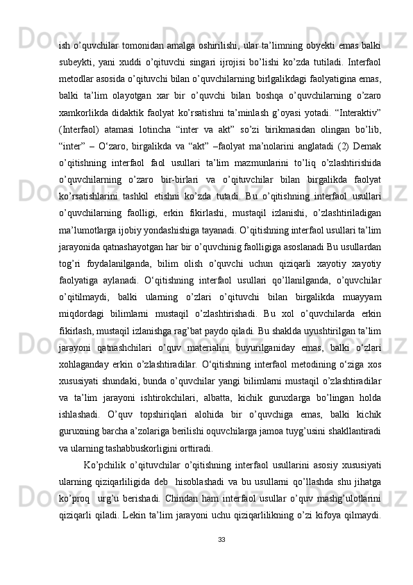 ish  o’quvchilar   tomonidan  amalga   oshirilishi,  ular   ta’limning  obyekti   emas   balki
subeykti,   yani   xuddi   o’qituvchi   singari   ijrojisi   bo’lishi   ko’zda   tutiladi.   Interfaol
metodlar asosida o’qituvchi bilan o’quvchilarning birlgalikdagi faolyatigina emas,
balki   ta’lim   olayotgan   xar   bir   o’quvchi   bilan   boshqa   o’quvchilarning   o’zaro
xamkorlikda   didaktik   faolyat   ko’rsatishni   ta’minlash   g’oyasi   yotadi.   “Interaktiv”
(Interfaol)   atamasi   lotincha   “inter   va   akt”   so’zi   birikmasidan   olingan   bo’lib,
“inter”   –   O‘zaro,   birgalikda   va   “akt”   –faolyat   ma’nolarini   anglatadi   (2)   Demak
o’qitishning   interfaol   faol   usullari   ta’lim   mazmunlarini   to’liq   o’zlashtirishida
o’quvchilarning   o’zaro   bir-birlari   va   o’qituvchilar   bilan   birgalikda   faolyat
ko’rsatishlarini   tashkil   etishni   ko’zda   tutadi.   Bu   o’qitishning   interfaol   usullari
o’quvchilarning   faolligi,   erkin   fikirlashi,   mustaqil   izlanishi,   o’zlashtiriladigan
ma’lumotlarga ijobiy yondashishiga tayanadi. O’qitishning interfaol usullari ta’lim
jarayonida qatnashayotgan har bir o’quvchinig faolligiga asoslanadi Bu usullardan
tog’ri   foydalanilganda,   bilim   olish   o’quvchi   uchun   qiziqarli   xayotiy   xayotiy
faolyatiga   aylanadi.   O‘qitishning   interfaol   usullari   qo’llanilganda,   o’quvchilar
o’qitilmaydi,   balki   ularning   o’zlari   o’qituvchi   bilan   birgalikda   muayyam
miqdordagi   bilimlarni   mustaqil   o’zlashtirishadi.   Bu   xol   o’quvchilarda   erkin
fikirlash, mustaqil izlanishga rag’bat paydo qiladi. Bu shaklda uyushtirilgan ta’lim
jarayoni   qatnashchilari   o’quv   materialini   buyurilganiday   emas,   balki   o‘zlari
xohlaganday   erkin   o’zlashtiradilar.   O‘qitishning   interfaol   metodining   o‘ziga   xos
xususiyati   shundaki,   bunda   o’quvchilar   yangi   bilimlarni   mustaqil   o’zlashtiradilar
va   ta’lim   jarayoni   ishtirokchilari,   albatta,   kichik   guruxlarga   bo’lingan   holda
ishlashadi.   O’quv   topshiriqlari   alohida   bir   o’quvchiga   emas,   balki   kichik
guruxning barcha a’zolariga berilishi oquvchilarga jamoa tuyg’usini shakllantiradi
va ularning tashabbuskorligini orttiradi.
Ko’pchilik   o’qituvchilar   o’qitishning   interfaol   usullarini   asosiy   xususiyati
ularning   qiziqarliligida   deb     hisoblashadi   va   bu   usullarni   qo’llashda   shu   jihatga
ko’proq     urg’u   berishadi.   Chindan   ham   interfaol   usullar   o’quv   mashg’ulotlarini
qiziqarli   qiladi.   Lekin   ta’lim   jarayoni   uchu   qiziqarlilikning   o’zi   kifoya   qilmaydi.
33 