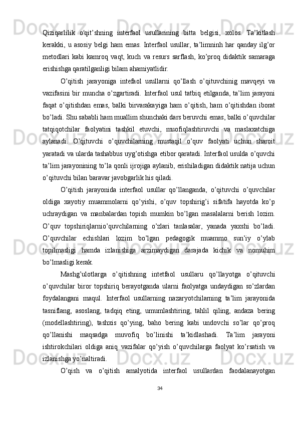 Qiziqarlilik   o'qit’shning   interfaol   usullarining   bitta   belgisi,   xolos.   Ta’kitlash
kerakki,  u  asosiy   belgi   ham   emas.   Interfaol  usullar,   ta’limninh  har   qanday  ilg’or
metodlari   kabi   kamroq   vaqt,   kuch   va   resurs   sarflash,   ko’proq   didaktik   samaraga
erishishga qaratilganligi bilam ahamiyatlidir.
O’qitish   jarayoniga   intefaol   usullarni   qo’llash   o’qituvchinig   mavqeyi   va
vazifasini  bir  muncha o’zgartiradi. Interfaol  usul  tatbiq etilganda, ta’lim  jarayoni
faqat   o’qitishdan   emas,   balki   birvarakayiga   ham   o’qitish,   ham   o’qitishdan   iborat
bo’ladi. Shu sababli ham muallim shunchaki dars beruvchi emas, balki o’quvchilar
tatqiqotchilar   faolyatini   tashkil   etuvchi,   muofiqlashtiruvchi   va   maslaxatchiga
aylanadi.   O’qituvchi   o’quvchilarning   mustaqil   o’quv   faolyati   uchun   sharoit
yaratadi va ularda tashabbus uyg’otishga etibor qaratadi. Interfaol usulda o’quvchi
ta’lim jarayonining to’la qonli ijrojiga aylanib, erishiladigan didaktik natija uchun
o’qituvchi bilan baravar javobgarlik his qiladi.
O’qitish   jarayonida   interfaol   usullar   qo’llanganda,   o’qituvchi   o’quvchilar
oldiga   xayotiy   muammolarni   qo’yishi,   o’quv   topshirig’i   sifatifa   hayotda   ko’p
uchraydigan   va   manbalardan   topish   mumkin   bo’lgan   masalalarni   berish   lozim.
O’quv   topshiriqlarnio’quvchilarning   o’zlari   tanlasalar,   yanada   yaxshi   bo’ladi.
O’quvchilar   echishlari   lozim   bo’lgan   pedagogik   muammo   sun’iy   o’ylab
topilmasligi   hamda   izlanishiga   arzimaydigan   darajada   kichik   va   nomuhim
bo’lmasligi kerak.
Mashg’ulotlarga   o’qitishning   intetfaol   usullaru   qo’llayotga   o’qituvchi
o’quvchilar   biror   topshiriq   berayotganda   ularni   faolyatga   undaydigan   so’zlardan
foydalangani   maqul.   Interfaol   usullarning   nazaryotchilarning   ta’lim   jarayonida
tasniflang,   asoslang,   tadqiq   eting,   umumlashtiring,   tahlil   qiling,   andaza   bering
(modellashtiring),   tashxis   qo’ying,   baho   bering   kabi   undovchi   so’lar   qo’proq
qo’llanishi   maqsadga   muvofiq   bo’linishi   ta’kidlashadi.   Ta’lim   jarayoni
ishtirokchilari   oldiga   aniq   vazifalar   qo’yish   o’quvchilarga   faolyat   ko’rsatish   va
izlanishga yo’naltiradi.
O’qish   va   o’qitish   amalyotida   interfaol   usullardan   faodalanayotgan
34 