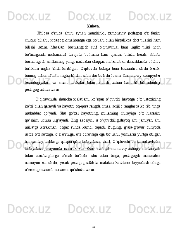 Xulosa.
  Xulosa   o'rnida   shuni   aytish   mumkinki,   zamonaviy   pedagog   o'z   fanini
chuqur bilishi, pedagogik mahoratga ega bo'lishi bilan birgalikda chet tillarini ham
bilishi   lozim.   Masalan,   boshlang'ich   sinf   o'qituvchisi   ham   ingliz   tilini   hech
bo'lmaganda   mukammal   darajada   bo'lmasa   ham   qisman   bilishi   kerak.   Sababi
boshlang'ich sinflarning yangi nashrdan chiqqan matematika darsliklarida o'lchov
birliklari   ingliz   tilida   kiritilgan.   O'qituvchi   bolaga   buni   tushuntira   olishi   kerak,
buning uchun albatta ingliz tilidan xabardor bo'lishi lozim. Zamonaviy kompyuter
texnologiyalari   va   smart   doskalar   bilan   ishlash   uchun   ham   til   bilimdonligi
pedagog uchun zarur.
O‘qituvchida   shuncha   xislatlarni   ko‘rgan   o‘quvchi   hayotga   o‘z   ustozining
ko‘zi bilan qaraydi va hayotni oq-qora rangda emas, serjilo ranglarda ko‘rib, unga
muhabbat   qo‘yadi.   Shu   go‘zal   hayotning,   millatning   chiroyiga   o‘z   hissasini
qo‘shish   uchun   ulg‘ayadi.   Eng   asosiysi,   u   o‘quvchiligidayoq   shu   jamiyat,   shu
millatga   kerakman,   degan   ruhda   kamol   topadi.   Bugungi   g‘ala-g‘ovur   dunyoda
ustoz o‘z so‘ziga, o‘z o‘rniga, o‘z obro‘siga ega bo‘lishi, yoshlarni yurtga otilgan
har qanday toshlarga qalqon qilib tarbiyalashi shart. O’qituvchi barkamol avlodni
tarbiyalash   jarayonida   ishtirok   etar   ekan ,   nafaqat   ma’naviy-axloqiy   madaniyati
bilan   atrofdagilarga   o’rnak   bo’lishi,   shu   bilan   birga,   pedagogik   mahoratini
namoyon   eta   olishi,   yetuk   pedagog   sifatida   malakali   kadrlarni   tayyorlash   ishiga
o’zining munosib hissasini qo’shishi zarur.
36 