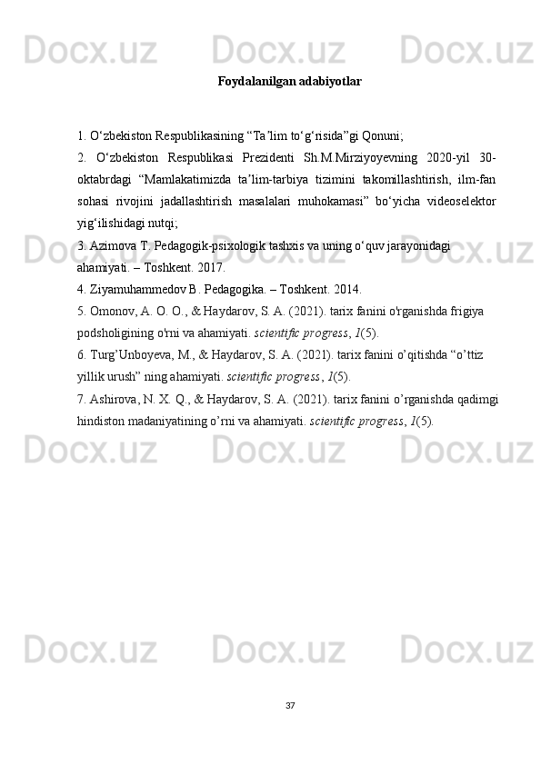 Foydalanilgan adabiyotlar
1. O‘zbekiston Respublikasining “Ta lim to‘g‘risida”gi Qonuni;ʼ
2.   O‘zbekiston   Respublikasi   Prezidenti   Sh.M.Mirziyoyevning   2020-yil   30-
oktabrdagi   “Mamlakatimizda   ta lim-tarbiya   tizimini   takomillashtirish,   ilm-fan	
ʼ
sohasi   rivojini   jadallashtirish   masalalari   muhokamasi”   bo‘yicha   videoselektor
yig‘ilishidagi nutqi;
3. Azimova T. Pedagogik-psixologik tashxis va uning o‘quv jarayonidagi 
ahamiyati. – Toshkent. 2017.
4. Ziyamuhammedov B. Pedagogika. – Toshkent. 2014.
5. Omonov, A. O. O., & Haydarov, S. A. (2021). tarix fanini o'rganishda frigiya 
podsholigining o'rni va ahamiyati.  scientific progress ,  1 (5).
6. Turg’Unboyeva, M., & Haydarov, S. A. (2021). tarix fanini o’qitishda “o’ttiz 
yillik urush” ning ahamiyati.  scientific progress ,  1 (5).
7. Ashirova, N. X. Q., & Haydarov, S. A. (2021). tarix fanini o’rganishda qadimgi
hindiston madaniyatining o’rni va ahamiyati.  scientific progress ,  1 (5).
37