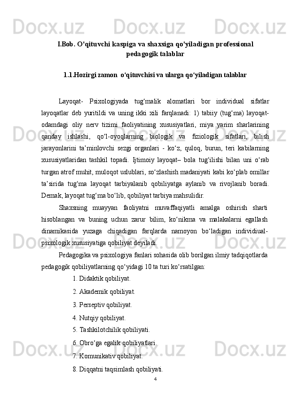 I.Bob.  O'qituvchi  kaspiga va shaxsiga qo'yiladigan professional
pedagogik talablar
1.1.Hozirgi zamon  o‘qituvchisi va ularga qo‘yiladigan talablar
Layoqat-   Psixologiyada   tug‘malik   alomatlari   bor   individual   sifatlar
layoqatlar   deb   yuritildi   va   uning   ikki   xili   farqlanadi:   1)   tabiiy   (tug‘ma)   layoqat-
odamdagi   oliy   nerv   tizimi   faoliyatining   xususiyatlari,   miya   yarim   sharlarining
qanday   ishlashi,   qo‘l-oyoqlarning   biologik   va   fiziologik   sifatlari,   bilish
jarayonlarini   ta’minlovchi   sezgi   organlari   -   ko‘z,   quloq,   burun,   teri   kabilarning
xususiyatlaridan   tashkil   topadi.   Ijtimoiy   layoqat–   bola   tug‘ilishi   bilan   uni   o‘rab
turgan atrof muhit, muloqot uslublari, so‘zlashish madaniyati kabi ko‘plab omillar
ta’sirida   tug‘ma   layoqat   tarbiyalanib   qobiliyatga   aylanib   va   rivojlanib   boradi.
Demak, layoqat tug‘ma bo‘lib, qobiliyat tarbiya mahsulidir.
Shaxsning   muayyan   faoliyatni   muvaffaqiyatli   amalga   oshirish   sharti
hisoblangan   va   buning   uchun   zarur   bilim,   ko‘nikma   va   malakalarni   egallash
dinamikasida   yuzaga   chiqadigan   farqlarda   namoyon   bo‘ladigan   individiual-
psixologik xususiyatiga qobiliyat deyiladi.
Pedagogika va psixologiya fanlari sohasida olib borilgan ilmiy tadqiqotlarda 
pedagogik qobiliyatlarning qo‘yidagi 10 ta turi ko‘rsatilgan:
1. Didaktik qobiliyat.
2. Akademik qobiliyat. 
3. Perseptiv qobiliyat. 
4. Nutqiy qobiliyat.
5. Tashkilotchilik qobiliyati.
6. Obro‘ga egalik qobiliyatlari.
7. Komunikativ qobiliyat.
8. Diqqatni taqsimlash qobiliyati.
4 