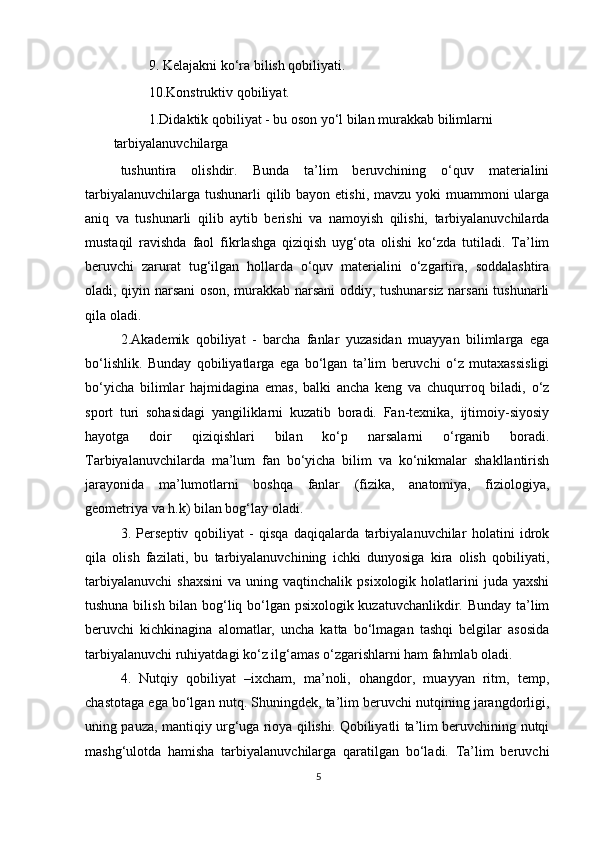 9. Kelajakni ko‘ra bilish qobiliyati.
10.Konstruktiv qobiliyat.
1.Didaktik qobiliyat - bu oson yo‘l bilan murakkab bilimlarni 
tarbiyalanuvchilarga
tushuntira   olishdir.   Bunda   ta’lim   beruvchining   o‘quv   materialini
tarbiyalanuvchilarga tushunarli  qilib bayon etishi, mavzu yoki  muammoni  ularga
aniq   va   tushunarli   qilib   aytib   berishi   va   namoyish   qilishi,   tarbiyalanuvchilarda
mustaqil   ravishda   faol   fikrlashga   qiziqish   uyg‘ota   olishi   ko‘zda   tutiladi.   Ta’lim
beruvchi   zarurat   tug‘ilgan   hollarda   o‘quv   materialini   o‘zgartira,   soddalashtira
oladi, qiyin narsani oson, murakkab narsani oddiy, tushunarsiz narsani tushunarli
qila oladi.
2.Akademik   qobiliyat   -   barcha   fanlar   yuzasidan   muayyan   bilimlarga   ega
bo‘lishlik.   Bunday   qobiliyatlarga   ega   bo‘lgan   ta’lim   beruvchi   o‘z   mutaxassisligi
bo‘yicha   bilimlar   hajmidagina   emas,   balki   ancha   keng   va   chuqurroq   biladi,   o‘z
sport   turi   sohasidagi   yangiliklarni   kuzatib   boradi.   Fan-texnika,   ijtimoiy-siyosiy
hayotga   doir   qiziqishlari   bilan   ko‘p   narsalarni   o‘rganib   boradi.
Tarbiyalanuvchilarda   ma’lum   fan   bo‘yicha   bilim   va   ko‘nikmalar   shakllantirish
jarayonida   ma’lumotlarni   boshqa   fanlar   (fizika,   anatomiya,   fiziologiya,
geometriya va h.k) bilan bog‘lay oladi.
3.   Perseptiv   qobiliyat   -   qisqa   daqiqalarda   tarbiyalanuvchilar   holatini   idrok
qila   olish   fazilati,   bu   tarbiyalanuvchining   ichki   dunyosiga   kira   olish   qobiliyati,
tarbiyalanuvchi   shaxsini   va  uning  vaqtinchalik  psixologik  holatlarini   juda  yaxshi
tushuna bilish bilan bog‘liq bo‘lgan psixologik kuzatuvchanlikdir. Bunday ta’lim
beruvchi   kichkinagina   alomatlar,   uncha   katta   bo‘lmagan   tashqi   belgilar   asosida
tarbiyalanuvchi ruhiyatdagi ko‘z ilg‘amas o‘zgarishlarni ham fahmlab oladi.
4.   Nutqiy   qobiliyat   –ixcham,   ma’noli,   ohangdor,   muayyan   ritm,   temp,
chastotaga ega bo‘lgan nutq. Shuningdek, ta’lim beruvchi nutqining jarangdorligi,
uning pauza, mantiqiy urg‘uga rioya qilishi. Qobiliyatli ta’lim beruvchining nutqi
mashg‘ulotda   hamisha   tarbiyalanuvchilarga   qaratilgan   bo‘ladi.   Ta’lim   beruvchi
5 