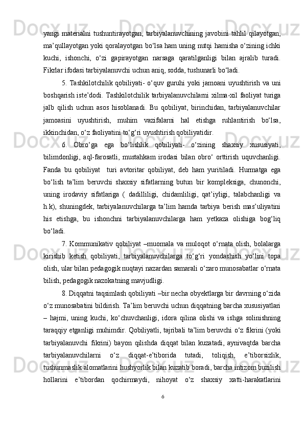 yangi   materialni   tushuntirayotgan,   tarbiyalanuvchining  javobini  tahlil  qilayotgan,
ma’qullayotgan yoki qoralayotgan bo‘lsa ham uning nutqi hamisha o‘zining ichki
kuchi,   ishonchi,   o‘zi   gapirayotgan   narsaga   qaratilganligi   bilan   ajralib   turadi.
Fikrlar ifodasi tarbiyalanuvchi uchun aniq, sodda, tushunarli bo‘ladi.
5. Tashkilotchilik qobiliyati- o‘quv guruhi  yoki jamoani  uyushtirish va uni
boshqarish iste’dodi. Tashkilotchilik tarbiyalanuvchilarni xilma-xil faoliyat turiga
jalb   qilish   uchun   asos   hisoblanadi.   Bu   qobiliyat,   birinchidan,   tarbiyalanuvchilar
jamoasini   uyushtirish,   muhim   vazifalarni   hal   etishga   ruhlantirish   bo‘lsa,
ikkinchidan, o‘z faoliyatini to‘g‘ri uyushtirish qobiliyatidir.
6.   Obro‘ga   ega   bo‘lishlik   qobiliyati-   o‘zining   shaxsiy   xususiyati,
bilimdonligi,   aql-farosatli,   mustahkam   irodasi   bilan   obro‘   orttirish   uquvchanligi.
Fanda   bu   qobiliyat     turi   avtoritar   qobiliyat,   deb   ham   yuritiladi.   Hurmatga   ega
bo‘lish   ta’lim   beruvchi   shaxsiy   sifatlarning   butun   bir   kompleksiga,   chunonchi,
uning   irodaviy   sifatlariga   (   dadilliligi,   chidamliligi,   qat’iyligi,   talabchanligi   va
h.k),   shuningdek,   tarbiyalanuvchilarga   ta’lim   hamda   tarbiya   berish   mas’uliyatini
his   etishga,   bu   ishonchni   tarbiyalanuvchilarga   ham   yetkaza   olishiga   bog‘liq
bo‘ladi.
7.   Kommunikativ   qobiliyat   –muomala   va   muloqot   o‘rnata   olish,   bolalarga
kirishib   ketish   qobiliyati,   tarbiyalanuvchilarga   to‘g‘ri   yondashish   yo‘lini   topa
olish, ular bilan pedagogik nuqtayi nazardan samarali o‘zaro munosabatlar o‘rnata
bilish, pedagogik nazokatning mavjudligi.
8. Diqqatni taqsimlash qobiliyati –bir necha obyektlarga bir davrning o‘zida
o‘z munosabatini bildirish. Ta’lim beruvchi uchun diqqatning barcha xususiyatlari
–   hajmi,   uning   kuchi,   ko‘chuvchanligi,   idora   qilina   olishi   va   ishga   solinishning
taraqqiy etganligi muhimdir. Qobiliyatli, tajribali ta’lim beruvchi o‘z fikrini (yoki
tarbiyalanuvchi   fikrini)   bayon   qilishda   diqqat   bilan   kuzatadi,   aynivaqtda   barcha
tarbiyalanuvchilarni   o‘z   diqqat-e’tiborida   tutadi,   toliqish,   e’tiborsizlik,
tushunmaslik alomatlarini hushyorlik bilan kuzatib boradi, barcha intizom buzilish
hollarini   e’tibordan   qochirmaydi,   nihoyat   o‘z   shaxsiy   xatti-harakatlarini
6