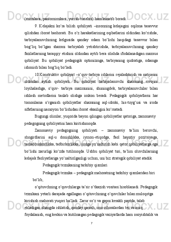 (mimikasi, pantomimikasi, yurish-turishni) ham kuzatib boradi.
9.   Kelajakni   ko‘ra   bilish   qobiliyati   –insonning   kelajagini   oqilona   tasavvur
qilishdan iborat bashorati. Bu o‘z harakatlarining oqibatlarini oldindan ko‘rishda,
tarbiyalanuvchining   kelgusida   qanday   odam   bo‘lishi   haqidagi   tasavvur   bilan
bog‘liq   bo‘lgan   shaxsni   tarbiyalab   yetishtirishda,   tarbiyalanuvchining   qanday
fazilatlarning taraqqiy etishini oldindan aytib bera olishda ifodalanadigan maxsus
qobiliyat.   Bu   qobiliyat   pedagogik   optimizmga,   tarbiyaning   qudratiga,   odamga
ishonish bilan bog‘liq bo‘ladi.
10.Konstruktiv qobiliyat  –o‘quv-tarbiya ishlarini rejalashtirish va natijasini
oldindan   aytish   qobiliyati.   Bu   qobiliyat   tarbiyalanuvchi   shaxsning   rivojini
loyihalashga,   o‘quv-   tarbiya   mazmunini,   shuningdek,   tarbiyalanuvchilar   bilan
ishlash   metodlarini   tanlab   olishga   imkon   beradi.   Pedagogik   qobiliyatlarni   har
tomonlama   o‘rganish   qobiliyatlar   shaxsning   aql-idroki,   his-tuyg‘usi   va   iroda
sifatlarning namoyon bo‘lishidan iborat ekanligini ko‘rsatadi.
Bugungi olimlar, yuqorida bayon qilingan qobiliyatlar qatoriga, zamonaviy 
pedagogning qobiliyatini ham kiritishmoqda.
Zamonaviy   pedagogning   qobiliyati   –   zamonaviy   ta’lim   beruvchi,
shogirdlarini   aql-u   donishlikka,   iymon-etiqodga,   faol   hayotiy   pozitsiyaga,
tashabbuskorlikka, tadbirkorlikka, ijodga yo‘naltirish kabi qator qobiliyatlarga ega
bo‘lishi   zarurligi   ko‘zda   tutilmoqda.   Ushbu   qobiliyat   turi,   ta’lim   oluvchilarning
kelajak faoliyatlariga yo‘naltirilganligi uchun, uni biz strategik qobiliyat atadik.
Pedagogik texnikaning tarkibiy qismlari
Pedagogik texnika – pedagogik mahoratning tarkibiy qismlaridan biri 
bo‘lib,
o‘qituvchning o‘quvchilarga ta’sir o‘tkazish vositasi hisoblanadi. Pedagogik 
texnikani yetarli darajada egallagan o‘qituvchining o‘quvchilar bilan muloqotga 
kirishish mahorati yuqori bo‘ladi. Zarur so‘z va gapni kerakli paytda, talab 
etiladigan ohangda ishlatish, qanday qarash, imo-ishoralardan tez va aniq 
foydalanish, eng keskin va kutilmagan pedagogik vaziyatlarda ham osoyishtalik va
7 