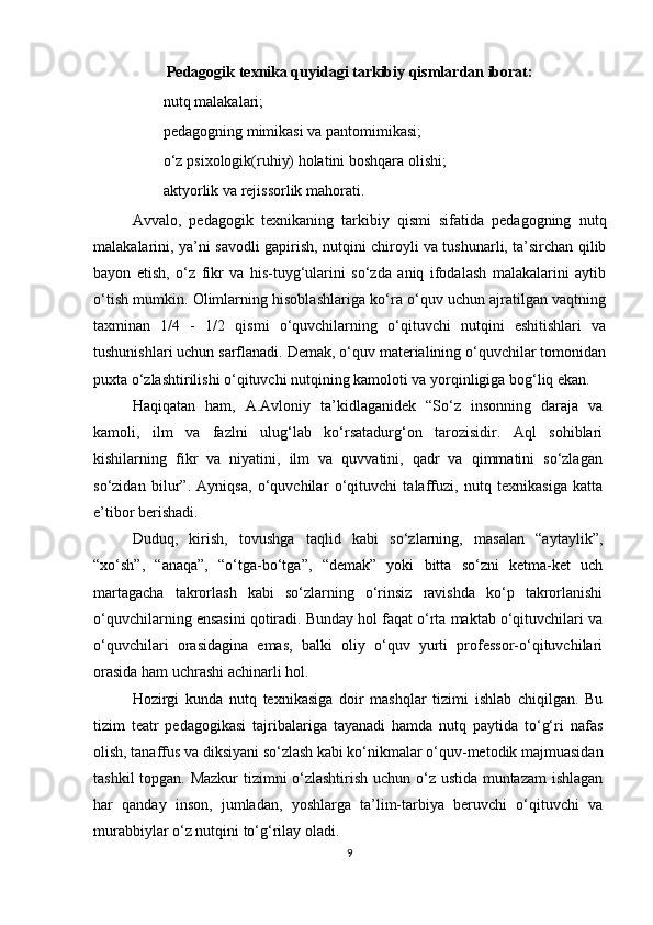 Pedagogik texnika quyidagi tarkibiy qismlardan iborat:
nutq malakalari;
pedagogning mimikasi va pantomimikasi;
o‘z psixologik(ruhiy) holatini boshqara olishi;
aktyorlik va rejissorlik mahorati.
Avvalo,   pedagogik   texnikaning   tarkibiy   qismi   sifatida   pedagogning   nutq
malakalarini,   ya’ni savodli gapirish, nutqini chiroyli va tushunarli, ta’sirchan qilib
bayon   etish,   o‘z   fikr   va   his-tuyg‘ularini   so‘zda   aniq   ifodalash   malakalarini   aytib
o‘tish mumkin. Olimlarning hisoblashlariga ko‘ra o‘quv uchun ajratilgan vaqtning
taxminan   1/4   -   1/2   qismi   o‘quvchilarning   o‘qituvchi   nutqini   eshitishlari   va
tushunishlari uchun sarflanadi. Demak, o‘quv materialining o‘quvchilar tomonidan
puxta o‘zlashtirilishi o‘qituvchi nutqining kamoloti va yorqinligiga bog‘liq ekan.
Haqiqatan   ham,   A.Avloniy   ta’kidlaganidek   “So‘z   insonning   daraja   va
kamoli,   ilm   va   fazlni   ulug‘lab   ko‘rsatadurg‘on   tarozisidir.   Aql   sohiblari
kishilarning   fikr   va   niyatini,   ilm   va   quvvatini,   qadr   va   qimmatini   so‘zlagan
so‘zidan   bilur”.   Ayniqsa,   o‘quvchilar   o‘qituvchi   talaffuzi,   nutq   texnikasiga   katta
e’tibor berishadi.
Duduq,   kirish,   tovushga   taqlid   kabi   so‘zlarning,   masalan   “aytaylik”,
“xo‘sh”,   “anaqa”,   “o‘tga-bo‘tga”,   “demak”   yoki   bitta   so‘zni   ketma-ket   uch
martagacha   takrorlash   kabi   so‘zlarning   o‘rinsiz   ravishda   ko‘p   takrorlanishi
o‘quvchilarning ensasini qotiradi. Bunday hol faqat o‘rta maktab o‘qituvchilari va
o‘quvchilari   orasidagina   emas,   balki   oliy   o‘quv   yurti   professor-o‘qituvchilari
orasida ham uchrashi achinarli hol.
Hozirgi   kunda   nutq   texnikasiga   doir   mashqlar   tizimi   ishlab   chiqilgan.   Bu
tizim   teatr   pedagogikasi   tajribalariga   tayanadi   hamda   nutq   paytida   to‘g‘ri   nafas
olish, tanaffus va diksiyani so‘zlash kabi ko‘nikmalar o‘quv-metodik majmuasidan
tashkil topgan. Mazkur  tizimni o‘zlashtirish uchun o‘z ustida muntazam ishlagan
har   qanday   inson,   jumladan,   yoshlarga   ta’lim-tarbiya   beruvchi   o‘qituvchi   va
murabbiylar o‘z nutqini to‘g‘rilay oladi.
9 