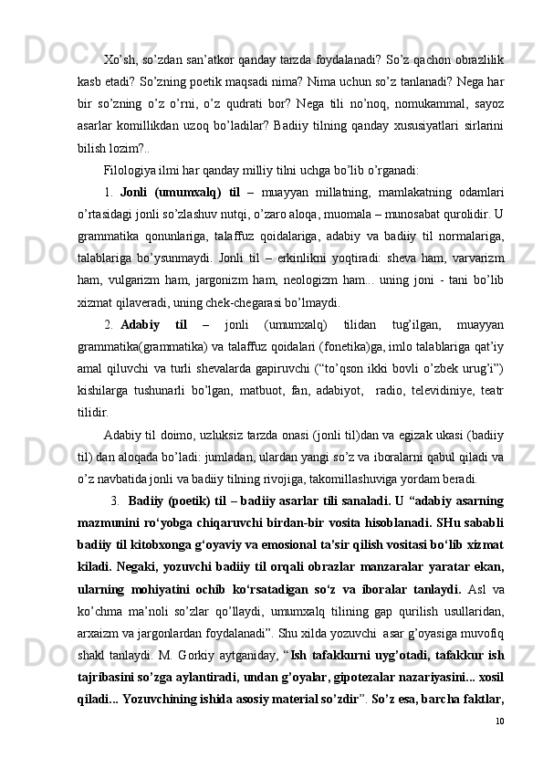 Xo’sh,  so’zdan san’atkor  qanday  tarzda  foydalanadi?  So’z qachon  obrazlilik
kasb etadi? So’zning poetik maqsadi nima? Nima uchun so’z tanlanadi? Nega har
bir   so’zning   o’z   o’rni,   o’z   qudrati   bor?   Nega   tili   no’noq,   nomukammal,   sayoz
asarlar   komillikdan   uzoq   bo’ladilar?   Badiiy   tilning   qanday   xususiyatlari   sirlarini
bilish lozim?.. 
Filologiya ilmi har qanday milliy tilni uchga bo’lib o’rganadi:
1. Jonli   (umumxalq)   til   –   muayyan   millatning,   mamlakatning   odamlari
o’rtasidagi jonli so’zlashuv nutqi, o’zaro aloqa, muomala – munosabat qurolidir. U
grammatika   qonunlariga,   talaffuz   qoidalariga,   adabiy   va   badiiy   til   normalariga,
talablariga   bo’ysunmaydi.   Jonli   til   –   erkinlikni   yoqtiradi:   sheva   ham,   varvarizm
ham,   vulgarizm   ham,   jargonizm   ham,   neologizm   ham...   uning   joni   -   tani   bo’lib
xizmat qilaveradi, uning chek-chegarasi bo’lmaydi.  
2. Adabiy   til   –   jonli   (umumxalq)   tilidan   tug’ilgan,   muayyan
grammatika(grammatika) va talaffuz qoidalari (fonetika)ga, imlo talablariga qat’iy
amal   qiluvchi   va   turli   shevalarda   gapiruvchi   (“to’qson   ikki   bovli   o’zbek   urug’i”)
kishilarga   tushunarli   bo’lgan,   matbuot,   fan,   adabiyot,     radio,   televidiniye,   teatr
tilidir.
Adabiy til doimo, uzluksiz tarzda onasi (jonli til)dan va egizak ukasi (badiiy
til) dan aloqada bo’ladi: jumladan, ulardan yangi so’z va iboralarni qabul qiladi va
o’z navbatida jonli va badiiy tilning rivojiga, takomillashuviga yordam beradi.
3.    Badiiy (poetik) til – badiiy asarlar tili sanaladi. U “adabiy asarning
mazmunini   ro‘yobga chiqaruvchi  birdan-bir  vosita hisoblanadi. SHu sababli
badiiy til kitobxonga g‘oyaviy va emosional ta’sir qilish vositasi bo‘lib xizmat
kiladi.   Negaki,   yozuvchi   badiiy   til   orqali   obrazlar   manzaralar   yaratar   ekan,
ularning   mohiyatini   ochib   ko‘rsatadigan   so‘z   va   iboralar   tanlaydi.   Asl   va
ko’chma   ma’noli   so’zlar   qo’llaydi,   umumxalq   tilining   gap   qurilish   usullaridan,
arxaizm va jargonlardan foydalanadi”. Shu xilda yozuvchi  asar g’oyasiga muvofiq
shakl   tanlaydi.   M.   Gorkiy   aytganiday,   “ Ish   tafakkurni   uyg’otadi,   tafakkur   ish
tajribasini so’zga aylantiradi, undan g’oyalar, gipotezalar nazariyasini... xosil
qiladi... Yozuvchining ishida asosiy material so’zdir ”.  So’z esa, barcha faktlar,
10 