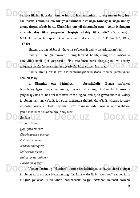 barcha fikrlar libosidir. Ammo har bir fakt zaminida ijtimoiy ma’no bor, har
bir   ma’no   zaminida   esa   bir   yoki   ikkinchi   fikr   nega   bunday-u,   nega   unday
emas,  degan  sabab  bor...  Klassiklar   yuz  yil   davomida  asta  –  sekin  ishlangan
ana   shunday   tilda   yozganlar.   haqiqiy   adabiy   til   shudir”   (M.Gorkiy)   1
N.SHukurov   va   boshqalar.   Adabiyotshunoslikka   kirish,   T.,   “O‘qituvchi”,   1979,
117-bet.   
Shunga asosan adabiyot – hayotni so’z orqali badiiy tasvirlash san’atidir.
Badiiy   til   jonli   (umumxalq)   tilning   farzandi   bo‘lib,   uning   bosh   vazifasi   –
badiiylik(obrazlilik)ni   yaratishdir.   SHu   vazifadan   kelib   chiqib,   jonli   va   adabiy
nutqlarni barcha hodisalarini hissiy(estetik) tarzda umumlashtiradi.
Badiiy   tilning   o’ziga   xos   asosiy   xususiyatlarini   ifoda   etuvchi   qonuniyatlar
ham bir talay: 
1.   Ularning   eng   birinchisi   –   obrazlilikdir.   Bunga   san’atkor
tasvirlanayotgan   voqea-hodisaning,   narsa-predmetning,   tug’yon-kechinmaning
yaqqol qiyofasini, holatini kitobxon ko’z o’ngida jonli qilib gavdalantiradi. Oddiy
kitobxon ham uni ko’radi, his etadi, tirikligiga shohidlikka o’tadi. Maxsus tasviriy
vositalar,   maxsus   leksik   boyliklar,   so’z   o’yinlari   kabi   unsurlar   –   obrazlilikni
yaratishda bebaho vazifalarni o’taydilar.
Bir kun.
Yomg’irli tun.
Qop-qora zulmat.
Chuchvaradek qaynar
Ko’chalarda suv.
Baxmal kabi qora,
Ko’rinmas osmon.
Butun yorug’ jahon –
Dardli bir qayg’u.
Usmon Nosirning “Naxshon” dostonidan keltirilgan ushbu parchani o’qigan
kitobxon   ko’z   o’ngida   Naxshonning   “bir   kuni   –   dardli   bir   qayg’usi”   yaqqol   ko’z
o’ngida   jonlanadi:   Och-nahor,   boshpanasiz   qolgan   Naxshon   muttasil   savalab
11 