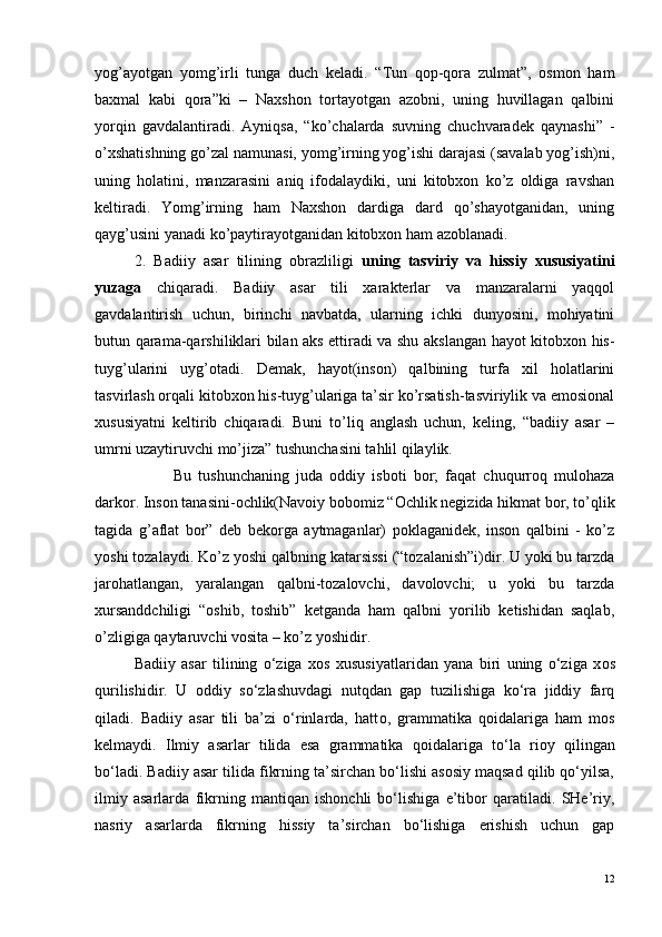 yog’ayotgan   yomg’irli   tunga   duch   keladi.   “Tun   qop-qora   zulmat”,   osmon   ham
baxmal   kabi   qora”ki   –   Naxshon   tortayotgan   azobni,   uning   huvillagan   qalbini
yorqin   gavdalantiradi.   Ayniqsa,   “ko’chalarda   suvning   chuchvaradek   qaynashi”   -
o’xshatishning go’zal namunasi, yomg’irning yog’ishi darajasi (savalab yog’ish)ni,
uning   holatini,   manzarasini   aniq   ifodalaydiki,   uni   kitobxon   ko’z   oldiga   ravshan
keltiradi.   Yomg’irning   ham   Naxshon   dardiga   dard   qo’shayotganidan,   uning
qayg’usini yanadi ko’paytirayotganidan kitobxon ham azoblanadi.
2.   Badiiy   asar   tilining   obrazliligi   uning   tasviriy   va   hissiy   xususiyatini
yuzaga   chiqaradi.   Badiiy   asar   tili   xarakterlar   va   manzaralarni   yaqqol
gavdalantirish   uchun,   birinchi   navbatda,   ularning   ichki   dunyosini,   mohiyatini
butun qarama-qarshiliklari bilan aks ettiradi va shu akslangan hayot kitobxon his-
tuyg’ularini   uyg’otadi.   Demak,   hayot(inson)   qalbining   turfa   xil   holatlarini
tasvirlash orqali kitobxon his-tuyg’ulariga ta’sir ko’rsatish-tasviriylik va emosional
xususiyatni   keltirib   chiqaradi.   Buni   to’liq   anglash   uchun,   keling,   “badiiy   asar   –
umrni uzaytiruvchi mo’jiza” tushunchasini tahlil qilaylik.
Bu   tushunchaning   juda   oddiy   isboti   bor;   faqat   chuqurroq   mulohaza
darkor. Inson tanasini-ochlik(Navoiy bobomiz “Ochlik negizida hikmat bor, to’qlik
tagida   g’aflat   bor”   deb   bekorga   aytmaganlar)   poklaganidek,   inson   qalbini   -   ko’z
yoshi tozalaydi. Ko’z yoshi qalbning katarsissi (“tozalanish”i)dir. U yoki bu tarzda
jarohatlangan,   yaralangan   qalbni-tozalovchi,   davolovchi;   u   yoki   bu   tarzda
xursanddchiligi   “oshib,   toshib”   ketganda   ham   qalbni   yorilib   ketishidan   saqlab,
o’zligiga qaytaruvchi vosita – ko’z yoshidir.
Badiiy   asar   tilining   o‘ziga   x o s   xususiyatlaridan   yana   biri   uning   o‘ziga   x o s
qurilishidir.   U   oddiy   so‘zlashuvdagi   nutqdan   gap   tuzilishiga   ko‘ra   jiddiy   farq
qiladi.   Badiiy   asar   tili   ba’zi   o‘rinlarda,   hatt o ,   grammatika   q o idalariga   ham   m o s
k e lmaydi.   Ilmiy   asarlar   tilida   esa   grammatika   q o idalariga   to‘la   ri o y   qilingan
bo‘ladi. Badiiy asar tilida fikrning ta’sirchan bo‘lishi asosiy maqsad qilib qo‘yilsa,
ilmiy   asarlarda   fikrning   mantiqan   ishonchli   bo‘lishiga   e’tibor   qaratiladi.   SHe’riy,
nasriy   asarlarda   fikrning   hissiy   ta’sirchan   bo‘lishiga   erishish   uchun   gap
12 