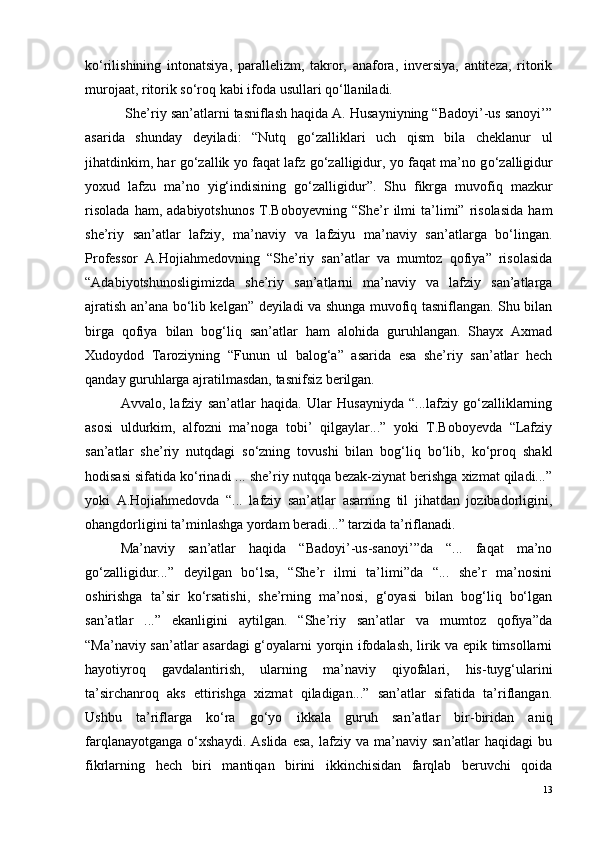 ko‘rilishining   intonatsiya,   parallelizm,   takror,   anafora,   inversiya,   antiteza,   ritorik
murojaat, ritorik so‘roq  kabi ifoda usullari qo‘llaniladi.
            She’riy san’atlarni tasniflash haqida A. Husayniyning “Badoyi’-us sanoyi’”
asarida   shunday   deyiladi:   “Nutq   g o ‘zalliklari   uch   qism   bila   cheklanur   ul
jihatdinkim, har g o ‘zallik yo faqat lafz g o ‘zalligidur, yo faqat ma’no g o ‘zalligidur
yoxud   lafzu   ma’no   yig‘indisining   g o ‘zalligidur”.   Shu   fikrga   muvofiq   mazkur
risolada   ham,   adabiyotshunos   T.Boboyevning   “She’r   ilmi   ta’limi”   risolasida   ham
she’riy   san’atlar   lafziy,   ma’naviy   va   lafziyu   ma’naviy   san’atlarga   bo‘lingan.
Professor   A.Hojiahmedovning   “She’riy   san’atlar   va   mumtoz   qofiya”   risolasida
“Adabiyotshunosligimizda   she’riy   san’atlarni   ma’naviy   va   lafziy   san’atlarga
ajratish an’ana bo‘lib kelgan” deyiladi va shunga muvofiq tasniflangan. Shu bilan
birga   qofiya   bilan   bog‘liq   san’atlar   ham   alohida   guruhlangan.   Shayx   Axmad
Xudoydod   Taroziyning   “Funun   ul   balog‘a”   asarida   esa   she’riy   san’atlar   hech
qanday guruhlarga ajratilmasdan, tasnifsiz berilgan.
Avvalo,   lafziy   san’atlar   haqida.   Ular   Husayniyda   “...lafziy   go‘zalliklarning
asosi   uldurkim,   alfozni   ma’noga   tobi’   qilgaylar...”   yoki   T.Boboyevda   “Lafziy
san’atlar   she’riy   nutqdagi   so‘zning   tovushi   bilan   bog‘liq   bo‘lib,   ko‘proq   shakl
hodisasi sifatida ko‘rinadi ... she’riy nutqqa bezak-ziynat berishga xizmat qiladi...”
yoki   A.Hojiahmedovda   “...   lafziy   san’atlar   asarning   til   jihatdan   jozibadorligini,
ohangdorligini ta’minlashga yordam beradi...” tarzida ta’riflanadi.
  Ma’naviy   san’atlar   haqida   “Badoyi’-us-sanoyi’”da   “...   faqat   ma’no
go‘zalligidur...”   deyilgan   bo‘lsa,   “She’r   ilmi   ta’limi”da   “...   she’r   ma’nosini
oshirishga   ta’sir   ko‘rsatishi,   she’rning   ma’nosi,   g‘oyasi   bilan   bog‘liq   bo‘lgan
san’atlar   ...”   ekanligini   aytilgan.   “She’riy   san’atlar   va   mumtoz   qofiya”da
“Ma’naviy san’atlar asardagi g‘oyalarni yorqin ifodalash, lirik va epik timsollarni
hayotiyroq   gavdalantirish,   ularning   ma’naviy   qiyofalari,   his-tuyg‘ularini
ta’sirchanroq   aks   ettirishga   xizmat   qiladigan...”   san’atlar   sifatida   ta’riflangan.
Ushbu   ta’riflarga   ko‘ra   go‘yo   ikkala   guruh   san’atlar   bir-biridan   aniq
farqlanayotganga   o‘xshaydi.   Aslida   esa,   lafziy  va   ma’naviy  san’atlar   haqidagi   bu
fikrlarning   hech   biri   mantiqan   birini   ikkinchisidan   farqlab   beruvchi   qoida
13 