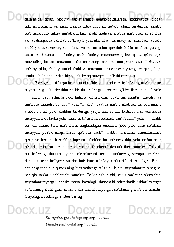 darajasida   emas.   She’riy   san’atlarning   qonun-qoidalariga,   mohiyatiga   diqqat
qilinsa,   mazmun   va   shakl   orasiga   xitoy   devorini   qo‘yib,   ularni   bir-biridan   ajratib
bo‘lmaganidek lafziy san’atlarni  ham  shakl  hodisasi  sifatida ma’nodan ayri holda
san’at darajasida baholab bo‘lmaydi yoki aksincha, ma’naviy san’atlar ham avvalo
shakl   jihatdan   namoyon   bo‘ladi   va   ma’no   bilan   qorishik   holda   san’atni   yuzaga
keltiradi.   Chunki   “...   badiiy   shakl   badiiy   mazmunning   biz   qabul   qilayotgan
mavjudligi   bo‘lsa,   mazmun   o‘sha   shaklning   ichki   ma’nosi,   mag‘zidir...”   Bundan
ko‘rinyaptiki, she’riy san’at shakl  va mazmun birligidagina yuzaga chiqadi, faqat
konkret holatda ulardan biri yetakchiroq mavqeda bo‘lishi mumkin. 
Berilgan ta’riflarga ko‘ra, tajnis “Ikki yoki andin ortiq lafzning nav’u turlari
bayon   etilgan   ko‘rinishlardin   birida   bir-biriga   o‘xshamog‘idin   iboratdur   ...”   yoki
“...   shoir   bayt   ichinda   ikki   kalima   keltirurkim,   bir-biriga   suratta   muvofiq   va
ma’noda   muholif   bo‘lur...”   yoki   “...   she’r   baytida   ma’no   jihatidan   har   xil,   ammo
shakli   bir   xil   yoki   shaklan   bir-biriga   yaqin   ikki   so‘zni   keltirib,   ular   vositasida
muayyan fikr, lavha yoki timsolni ta’sirchan ifodalash san’atidir...” yoki “... shakli
bir   xil,   ammo   turli   ma’nolarni   anglatadigan   omonim   (ikki   yoki   uch)   so‘zlarni
muayyan   poetik   maqsadlarda   qo‘llash   usuli”.   Ushbu   ta’riflarni   umumlashtirib
qisqa   va   tushunarli   shaklda   tajnisni   “shaklan   bir   so‘zning   ikki   yoki   undan   ortiq
o‘rinda kelib, har o‘rinda har xil ma’no ifodalashi” deb ta’riflash mumkin. To‘g‘ri,
bir   lafzning   shaklan   aynan   takrorlanishi   ushbu   san’atning   yuzaga   kelishida
dastlabki   asos   bo‘lyapti   va   shu   bois   ham   u   lafziy   san’at   sifatida   sanalgan.   Biroq
san’at qachonki o‘quvchining hissiyotlariga ta’sir qilib, uni xayratlantira olsagina,
haqiqiy san’at hisoblanishi  mumkin. Ta’kidlash joizki, tajnis san’atida o‘quvchini
xayratlantirayotgan   asosiy   narsa   baytdagi   shunchaki   takrorlanib   ishlatilayotgan
so‘zlarning   shakligina   emas,   o‘sha   takrorlanayotgan   so‘zlarning   ma’nosi   hamdir.
Quyidagi misollarga e’tibor bering:
K o ‘ngulda garchi hajring dog‘i bordur,
           Valekin vasl umidi dog‘i bordur.
14 