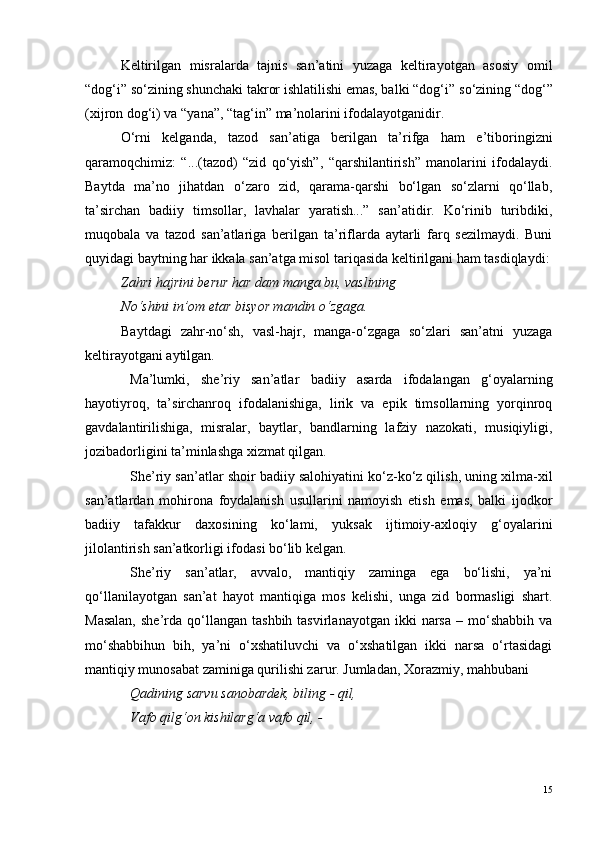 Keltirilgan   misralarda   tajnis   san’atini   yuzaga   keltirayotgan   asosiy   omil
“dog‘i” s o ‘zining shunchaki takror ishlatilishi emas, balki “dog‘i” s o ‘zining “dog‘”
(xijron dog‘i) va “yana”, “tag‘in” ma’nolarini ifodalayotganidir.
O‘rni   kelganda,   tazod   san’atiga   berilgan   ta’rifga   ham   e’tiboringizni
qaramoqchimiz:   “...(tazod)   “zid   qo‘yish”,   “qarshilantirish”   manolarini   ifodalaydi.
Baytda   ma’no   jihatdan   o‘zaro   zid,   qarama-qarshi   bo‘lgan   so‘zlarni   qo‘llab,
ta’sirchan   badiiy   timsollar,   lavhalar   yaratish...”   san’atidir.   Ko‘rinib   turibdiki,
muqobala   va   tazod   san’atlariga   berilgan   ta’riflarda   aytarli   farq   sezilmaydi.   Buni
quyidagi baytning har ikkala san’atga misol tariqasida keltirilgani ham tasdiqlaydi:
Zahri hajrini berur har dam manga bu, vaslining
N o ‘shini in’om etar bisyor mandin  o ‘zgaga.  
Baytdagi   zahr-no‘sh,   vasl-hajr,   manga-o‘zgaga   so‘zlari   san’atni   yuzaga
keltirayotgani aytilgan. 
Ma’lumki,   she’riy   san’atlar   badiiy   asarda   ifodalangan   g‘oyalarning
hayotiyroq,   ta’sirchanroq   ifodalanishiga,   lirik   va   epik   timsollarning   yorqinroq
gavdalantirilishiga,   misralar,   baytlar,   bandlarning   lafziy   nazokati,   musiqiyligi,
jozibadorligini ta’minlashga xizmat qilgan.
She’riy san’atlar shoir badiiy salohiyatini ko‘z-ko‘z qilish, uning xilma-xil
san’atlardan   mohirona   foydalanish   usullarini   namoyish   etish   emas,   balki   ijodkor
badiiy   tafakkur   daxosining   ko‘lami,   yuksak   ijtimoiy-axloqiy   g‘oyalarini
jilolantirish san’atkorligi ifodasi bo‘lib kelgan.
She’riy   san’atlar,   avvalo,   mantiqiy   zaminga   ega   bo‘lishi,   ya’ni
qo‘llanilayotgan   san’at   hayot   mantiqiga   mos   kelishi,   unga   zid   bormasligi   shart.
Masalan,  she’rda  qo‘llangan  tashbih  tasvirlanayotgan   ikki   narsa  –  mo‘shabbih  va
mo‘shabbihun   bih,   ya’ni   o‘xshatiluvchi   va   o‘xshatilgan   ikki   narsa   o‘rtasidagi
mantiqiy munosabat zaminiga qurilishi zarur. Jumladan, Xorazmiy, mahbubani 
Qadining sarvu sanobardek, biling - qil,
Vafo qilg‘on kishilarg‘a vafo qil, -
15 