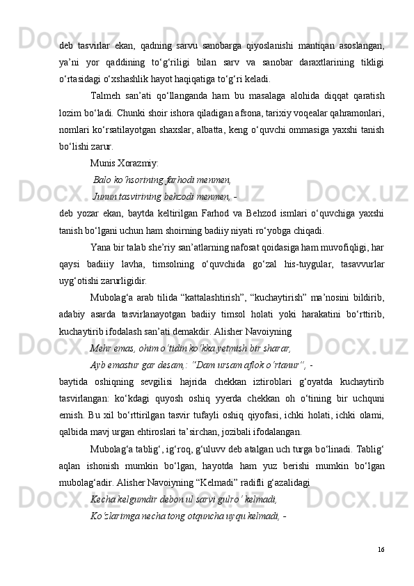 deb   tasvirlar   ekan,   qadning   sarvu   sanobarga   qiyoslanishi   mantiqan   asoslangan,
ya’ni   yor   qaddining   to‘g‘riligi   bilan   sarv   va   sanobar   daraxtlarining   tikligi
o‘rtasidagi o‘xshashlik hayot haqiqatiga to‘g‘ri keladi.
Talmeh   san’ati   q o ‘llanganda   ham   bu   masalaga   alohida   diqqat   qaratish
lozim b o ‘ladi. Chunki shoir ishora qiladigan afsona, tarixiy voqealar qahramonlari,
nomlari  ko‘rsatilayotgan  shaxslar, albatta, keng o‘quvchi  ommasiga yaxshi  tanish
bo‘lishi zarur.
Munis Xorazmiy:
 Balo k o ‘hsorining farhodi menmen,
 Junun tasvirining behzodi menmen, -
deb   yozar   ekan,   baytda   keltirilgan   Farhod   va   Behzod   ismlari   o‘quvchiga   yaxshi
tanish bo‘lgani uchun ham shoirning badiiy niyati ro‘yobga chiqadi.
Yana bir talab she’riy san’atlarning nafosat qoidasiga ham muvofiqligi, har
qaysi   badiiiy   lavha,   timsolning   o‘quvchida   go‘zal   his-tuygular,   tasavvurlar
uyg‘otishi zarurligidir.
Mubolag‘a   arab   tilida   “kattalashtirish”,   “kuchaytirish”   ma’nosini   bildirib,
adabiy   asarda   tasvirlanayotgan   badiiy   timsol   holati   yoki   harakatini   bo‘rttirib,
kuchaytirib ifodalash san’ati demakdir.  Alisher Navoiyning
Mehr emas, ohim o‘tidin ko‘kka yetmish bir sharar,
Ayb emastur gar desam,: “ Dam ursam aflok  o ‘rtanur ”,  -
baytida   oshiqning   sevgilisi   hajrida   chekkan   iztiroblari   g‘oyatda   kuchaytirib
tasvirlangan:   ko‘kdagi   quyosh   oshiq   yyerda   chekkan   oh   o‘tining   bir   uchquni
emish.   Bu   xil   bo‘rttirilgan   tasvir   tufayli   oshiq   qiyofasi,   ichki   holati,   ichki   olami,
qalbida mavj urgan ehtiroslari ta’sirchan, jozibali ifodalangan.
Mubolag‘a tablig‘, ig‘roq, g‘uluvv deb atalgan uch turga b o ‘linadi. Tablig‘
aqlan   ishonish   mumkin   b o ‘lgan,   hayotda   ham   yuz   berishi   mumkin   b o ‘lgan
mubolag‘adir. Alisher Navoiyning “Kelmadi” radifli g‘azalidagi
Kecha kelgumdir debon ul sarvi gulr o ‘ kelmadi,
K o ‘zlarimga necha tong otquncha uyqu kelmadi, -
16 