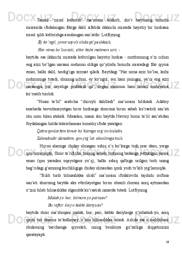 Tamsil   “misol   keltirish”   ma’nosini   bildirib,   she’r   baytining   birinchi
misrasida   ifodalangan   fikrga   dalil   sifatida   ikkinchi   misrada   hayotiy   bir   hodisani
misol qilib keltirishga asoslangan san’atdir. Lutfiyning:
  Ey ko‘ngil, jonni xayoli olida qil peshkash,
 Har nima bo‘lsa aziz, eltur kishi mehmon sori, -
baytida   esa   ikkinchi   misrada   keltirilgan   hayotiy   hodisa   -   mezbonning   o‘zi   uchun
eng  aziz   bo‘lgan   narsani   mehmon   oldiga  qo‘yilishi   birinchi   misradagi   fikr   qiyosi
emas,   balki   dalil,   tasdig‘iga   xizmat   qiladi.   Baytdagi   “Har   nima   aziz   bo‘lsa,   kishi
mehmoniga   tutadi,   shuning   uchun,   ey   ko‘ngul,   sen   ham   joningni,   ya’ni   eng   aziz
narsangni   yor   xayoliga   peshkash   qil”,-degan   mazmun   ham   tamsil   mohiyatini
ko‘rsatib turibdi.
“Husni   ta’lil”   arabcha   “chiroyli   dalillash”   ma’nosini   bildiradi.   Adabiy
asarlarda   tasvirlanayotgan   biror   hodisaga   shoirona   biron   sabab   k o ‘rsatish   san’ati
shu   nom   bilan   ataladi.   Masalan,   mana   shu   baytda   Navoiy   husni   ta’lil   san’atidan
foydalangan holda takrorlanmas timsoliy ifoda yaratgan:
Qatra qonlarkim tomar k o ‘ksimga urg‘on toshdin,
Zahmdindir demakim, qon yig‘lar ahvolimga tosh.
Hijron   alamiga   chiday   olmagan   oshiq   o‘z   ko‘ksiga   tosh   urar   ekan,   yerga
qon tommoqda, Shoir ta’rificha, buning sababi toshning badanga yetkazgan yarasi
emas   (qon   yaradan   oqayotgani   yo‘q),   balki   oshiq   qalbiga   urilgan   tosh   uning
bag‘ridagi g‘amning kuchliligiga chiday olmasdan qonli yosh to‘kib yig‘lamoqda.
“Bilib   turib   bilmaslikka   olish”   ma’nosini   ifodalovchi   tajohilu   orifona
san’ati   shoirning   baytda   aks   ettirilayotgan   biron   obrazli   iborani   aniq   aytmasdan
o‘zini bilab bilmaslikka olgandek ko‘rsatish nazarda tutadi. Lutfiyning
  Malak yo hur, bilmom yo parisan?
 Bu raftor ila yo kabki dariysan?
baytida   shoir   ma’shuqani   malak,   hur,   pari,   kabki   dariylarga   o‘xshatadi-yu,   aniq
qaysi  biri  ekanini ta’kidlamay, o‘zini  bilmaslikka soladi. Aslida esa u mahbubani
shularning   barchasiga   qiyoslab,   uning   benihoya   g o ‘zalliga   diqqatimizni
qaratayapti. 
18 