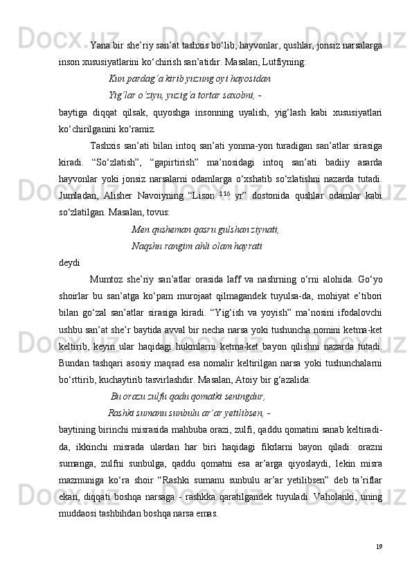 Yana bir she’riy san’at tashxis bo‘lib, hayvonlar, qushlar, jonsiz narsalarga
inson xususiyatlarini ko‘chirish san’atidir. Masalan, Lutfiyning:
  Kun pardag‘a kirib yuzung oyi hayosidan
 Yig‘lar  o ‘ziyu, yuzig‘a tortar saxobni, -
baytiga   diqqat   qilsak,   quyoshga   insonning   uyalish,   yig‘lash   kabi   xususiyatlari
ko‘chirilganini ko‘ramiz.
Tashxis  san’ati   bilan   intoq  san’ati   yonma-yon  turadigan  san’atlar  sirasiga
kiradi.   “So‘zlatish”,   “gapirtirish”   ma’nosidagi   intoq   san’ati   badiiy   asarda
hayvonlar   yoki   jonsiz   narsalarni   odamlarga   o‘xshatib   so‘zlatishni   nazarda   tutadi.
Jumladan,   Alisher   Navoiyning   “Lisonut   tayr”   dostonida   qushlar   odamlar   kabi
s o ‘zlatilgan. Masalan, tovus:
Men qusheman qasru gulshan ziynati, 
Naqshu rangim ahli olam hayrati
deydi
Mumtoz   she’riy   san’atlar   orasida   laff   va   nashrning   o ‘rni   alohida.   Go‘yo
shoirlar   bu   san’atga   ko‘pam   murojaat   qilmagandek   tuyulsa-da,   mohiyat   e’tibori
bilan   go‘zal   san’atlar   sirasiga   kiradi.   “Yig‘ish   va   yoyish”   ma’nosini   ifodalovchi
ushbu san’at she’r baytida avval bir necha narsa yoki tushuncha nomini ketma-ket
keltirib,   keyin   ular   haqidagi   hukmlarni   ketma-ket   bayon   qilishni   nazarda   tutadi.
Bundan   tashqari   asosiy   maqsad   esa   nomalir   keltirilgan   narsa   yoki   tushunchalarni
bo‘rttirib, kuchaytirib tasvirlashdir. Masalan, Atoiy bir g‘azalida:
    Bu orazu zulfu qadu qomatki seningdur,
           Rashki sumanu sunbulu ar’ar yetilibsen, -
baytining birinchi misrasida mahbuba orazi, zulfi, qaddu qomatini sanab keltiradi-
da,   ikkinchi   misrada   ulardan   har   biri   haqidagi   fikrlarni   bayon   qiladi:   orazni
sumanga,   zulfni   sunbulga,   qaddu   qomatni   esa   ar’arga   qiyoslaydi,   lekin   misra
mazmuniga   ko‘ra   shoir   “Rashki   sumanu   sunbulu   ar’ar   yetilibsen”   deb   ta’riflar
ekan,   diqqati   boshqa   narsaga   -   rashkka   qaratilgandek   tuyuladi.   Vaholanki,   uning
muddaosi tashbihdan boshqa narsa emas.
19116 