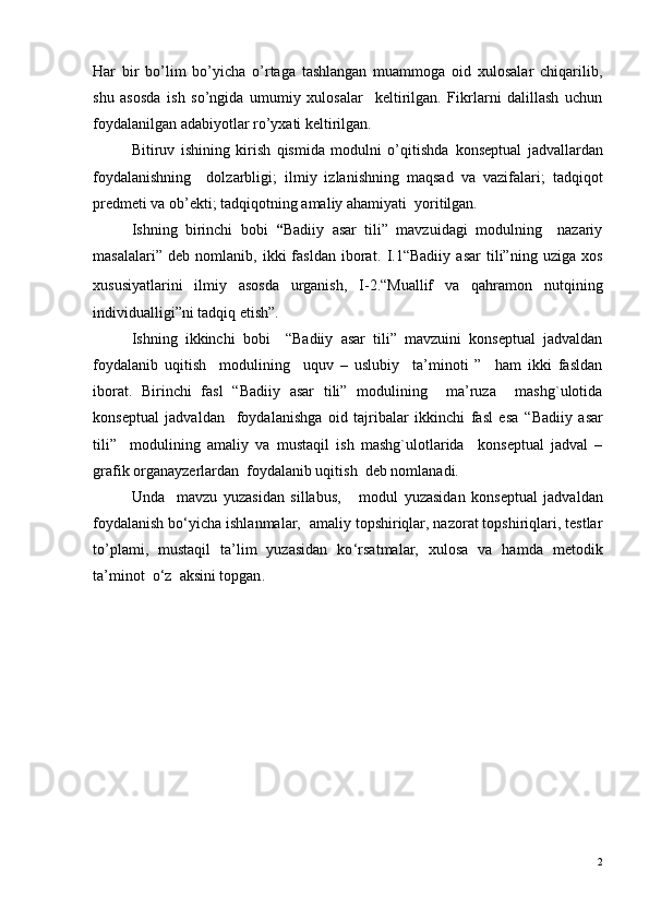 Har   bir   bo’lim   bo’yicha   o’rtaga   tashlangan   muammoga   oid   xulosalar   chiqarilib,
shu   asosda   ish   so’ngida   umumiy   xulosalar     keltirilgan.   Fikrlarni   dalillash   uchun
foydalanilgan adabiyotlar ro’yxati keltirilgan.
Bitiruv   ishining   kirish   qismida   modulni   o’qitishda   konseptual   jadvallardan
foydalanishning     dolzarbligi;   ilmiy   izlanishning   maqsad   va   vazifalari;   tadqiqot
predmeti va ob’ekti; tadqiqotning amaliy ahamiyati  yoritilgan. 
Ishning   birinchi   bobi   “ Badiiy   asar   tili”   mavzuidagi   modulning     nazariy
masalalari”   deb   nomlanib,   ikki   fasldan   iborat.   I.1 “Badiiy   asar   tili”ning   uziga   xos
xususiyatlarini   ilmiy   asosda   urganish,   I-2. “ Mua l lif   va   q a h ramon   nut q ining
individualligi”ni tad q i q  etish”.
        Ish ning   ikkinchi   bobi     “Badiiy   asar   tili”   mavzuini   konseptual   jadvaldan
foydalanib   uqitish     modulining     uquv   –   uslubiy     ta’minoti   ”     ham   ikki   fasldan
iborat.   Birinchi   fasl   “Badiiy   asar   tili”   modulining     ma’ruza     mashg`ulotida
konseptual   jadvaldan     foydalanishga   oid   tajribalar   ikkinchi   fasl   esa   “Badiiy   asar
tili”     modulining   amaliy   va   mustaqil   ish   mashg`ulotlarida     konseptual   jadval   –
grafik organayzerlardan  foydalanib uqitish  deb nomlanadi.
     Unda     mavzu   yuza sidan   sillabus,       modul   yuzasidan   konseptual   jadvaldan
foydalanish bo ‘ yicha ishlanmalar,   amaliy topshiriqlar, nazorat topshiriqlari, testlar
to’plami,   mustaqil   ta’lim   yuzasidan   ko ‘ rsatmalar,   xulosa   va   hamda   metodik
ta’minot  o ‘ z  aksini topgan .
                                        
2 