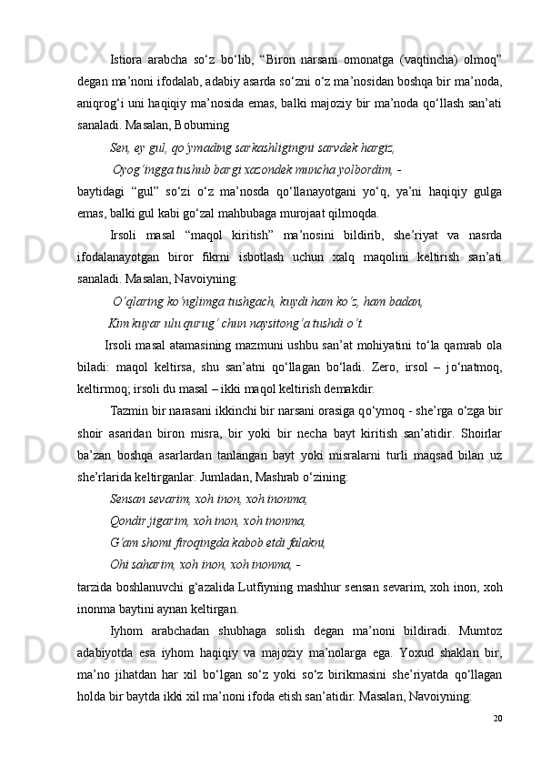 Istiora   arabcha   so‘z   bo‘lib,   “Biron   narsani   omonatga   (vaqtincha)   olmoq”
degan ma’noni ifodalab, adabiy asarda so‘zni o‘z ma’nosidan boshqa bir ma’noda,
aniqrog‘i uni haqiqiy ma’nosida emas, balki majoziy bir ma’noda qo‘llash san’ati
sanaladi. Masalan, Boburning
  Sen, ey gul, qo‘ymading sarkashligingni sarvdek hargiz,
 Oyog‘ingga tushub bargi xazondek muncha yolbordim, -
baytidagi   “gul”   so‘zi   o‘z   ma’nosda   qo‘llanayotgani   yo‘q,   ya’ni   haqiqiy   gulga
emas, balki gul kabi go‘zal mahbubaga murojaat qilmoqda.
Irsoli   masal   “maqol   kiritish”   ma’nosini   bildirib,   she’riyat   va   nasrda
ifodalanayotgan   biror   fikrni   isbotlash   uchun   xalq   maqolini   keltirish   san’ati
sanaladi. Masalan, Navoiyning:
  O ‘qlaring k o ‘nglimga tushgach, kuydi ham k o ‘z, ham badan,
 Kim kuyar ulu qurug‘ chun naysitong‘a tushdi  o ‘t.
Irsoli  masal  atamasining mazmuni ushbu san’at  mohiyatini  to‘la qamrab ola
biladi:   maqol   keltirsa,   shu   san’atni   qo‘llagan   bo‘ladi.   Zero,   irsol   –   j o ‘natmoq,
keltirmoq; irsoli du masal – ikki maqol keltirish demakdir.
Tazmin bir narasani ikkinchi bir narsani orasiga q o ‘ymoq - she’rga  o ‘zga bir
shoir   asaridan   biron   misra,   bir   yoki   bir   necha   bayt   kiritish   san’atidir.   Shoirlar
ba’zan   boshqa   asarlardan   tanlangan   bayt   yoki   misralarni   turli   maqsad   bilan   uz
she’rlarida keltirganlar. Jumladan, Mashrab  o ‘zining:
Sensan sevarim, xoh inon, xoh inonma,
Qondir jigarim, xoh inon, xoh inonma,
G‘am shomi firoqingda kabob etdi falakni,
Ohi saharim, xoh inon, xoh inonma, -
tarzida boshlanuvchi g‘azalida Lutfiyning mashhur sensan sevarim, xoh inon, xoh
inonma baytini aynan keltirgan.
Iyhom   arabchadan   shubhaga   solish   degan   ma’noni   bildiradi.   Mumtoz
adabiyotda   esa   iyhom   haqiqiy   va   majoziy   ma’nolarga   ega.   Yoxud   shaklan   bir,
ma’no   jihatdan   har   xil   bo‘lgan   so‘z   yoki   so‘z   birikmasini   she’riyatda   qo‘llagan
holda bir baytda ikki xil ma’noni ifoda etish san’atidir. Masalan, Navoiyning:
20 