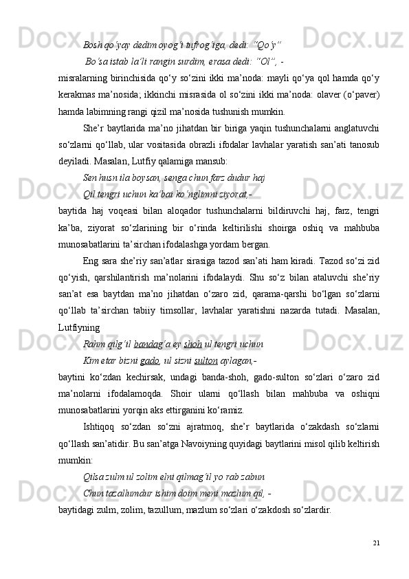   Bosh q o ‘yay dedim oyog‘i tufrog‘iga, dedi: “Q o ‘y”
  B o ‘sa istab la’li rangin surdim, erasa dedi: “Ol”,  -
misralarning birinchisida qo‘y so‘zini ikki ma’noda: mayli qo‘ya qol hamda qo‘y
kerakmas ma’nosida; ikkinchi misrasida ol so‘zini ikki ma’noda: olaver (o‘paver)
hamda labimning rangi qizil ma’nosida tushunish mumkin.
She’r baytlarida ma’no jihatdan bir biriga yaqin tushunchalarni  anglatuvchi
so‘zlarni   qo‘llab,  ular   vositasida   obrazli   ifodalar  lavhalar   yaratish  san’ati  tanosub
deyiladi. Masalan, Lutfiy qalamiga mansub:
Sen husn ila boysan, senga chun farz dudur haj 
Qil tengri uchun ka’bai k o ‘nglimni ziyorat,- 
baytida   haj   voqeasi   bilan   aloqador   tushunchalarni   bildiruvchi   haj,   farz,   tengri
ka’ba,   ziyorat   so‘zlarining   bir   o‘rinda   keltirilishi   shoirga   oshiq   va   mahbuba
munosabatlarini ta’sirchan ifodalashga yordam bergan.
Eng sara she’riy san’atlar sirasiga tazod san’ati ham kiradi. Tazod so‘zi zid
qo‘yish,   qarshilantirish   ma’nolarini   ifodalaydi.   Shu   so‘z   bilan   ataluvchi   she’riy
san’at   esa   baytdan   ma’no   jihatdan   o‘zaro   zid,   qarama-qarshi   bo‘lgan   so‘zlarni
qo‘llab   ta’sirchan   tabiiy   timsollar,   lavhalar   yaratishni   nazarda   tutadi.   Masalan,
Lutfiyning
Rahm qilg‘il  banda g‘a ey  shoh  ul tengri uchun 
Kim etar bizni  gado , ul sizni  sulton  aylagan,-
baytini   ko‘zdan   kechirsak,   undagi   banda-shoh,   gado-sulton   so‘zlari   o‘zaro   zid
ma’nolarni   ifodalamoqda.   Shoir   ularni   qo‘llash   bilan   mahbuba   va   oshiqni
munosabatlarini yorqin aks ettirganini ko‘ramiz.
Ishtiqoq   so‘zdan   so‘zni   ajratmoq,   she’r   baytlarida   o‘zakdash   so‘zlarni
qo‘llash san’atidir. Bu san’atga Navoiyning quyidagi baytlarini misol qilib keltirish
mumkin:
Qilsa zulm ul zolim elni qilmag‘il yo rab zabun
Chun tazallumdur ishim doim meni mazlum qil, -
baytidagi zulm, zolim, tazullum, mazlum so‘zlari o‘zakdosh so‘zlardir.
21 