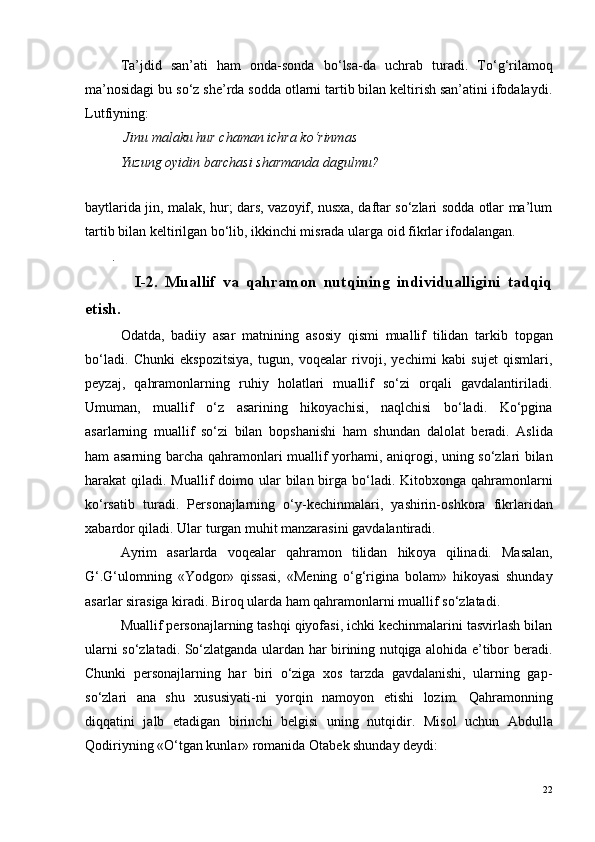 Ta’jdid   san’ati   ham   onda-sonda   b o ‘lsa-da   uchrab   turadi.   T o ‘g‘rilamoq
ma’nosidagi bu s o ‘z she’rda sodda otlarni tartib bilan keltirish san’atini ifodalaydi.
Lutfiyning:
 Jinu malaku hur chaman ichra k o ‘rinmas
  Yuzung oyidin barchasi sharmanda dagulmu?
 
baytlarida jin, malak, hur; dars, vazoyif, nusxa, daftar so‘zlari sodda otlar ma’lum
tartib bilan keltirilgan bo‘lib, ikkinchi misrada ularga oid fikrlar ifodalangan.
. 
I-2.   Muallif   va   qahramon   nutqining   individualligini   tadqiq
etish.
O datda,   badiiy   asar   matnining   as o siy   qismi   muallif   tilidan   tarkib   t o pgan
bo‘ladi.   Chunki   ekspozitsiya,   tugun,   voqealar   rivoji,   yechimi   kabi   sujet   qismlari,
peyzaj,   qahramonlarning   ruhiy   holatlari   muallif   so‘zi   orqali   gavdalantiriladi.
Umuman,   muallif   o‘z   asarining   hikoyachisi,   naqlchisi   bo‘ladi.   Ko‘pgina
asarlarning   muallif   so‘zi   bilan   b o pshanishi   ham   shundan   dal o lat   b e radi.   Aslida
ham asarning barcha qahram o nlari muallif yorhami, aniqr o gi, uning so‘zlari bilan
harakat qiladi. Muallif d o im o   ular bilan birga bo‘ladi. Kit o bx o nga qahram o nlarni
ko‘rsatib   turadi.   P e rs o najlarning   o‘y-kechinmalari,   yashirin- o shkora   fikrlaridan
xabard o r qiladi. Ular turgan muhit manzarasini gavdalantiradi.
Ayrim   asarlarda   voqealar   qahram o n   tilidan   hik o ya   qilinadi.   Masalan,
G‘.G‘ul o mning   «Yodg o r»   qissasi,   «M e ning   o‘g‘rigina   b o lam»   hikoyasi   shunday
asarlar sirasiga kiradi. Biroq ularda ham qahramonlarni muallif so‘zlatadi.
Muallif personajlarning tashqi qiyofasi, ichki kechinmalarini tasvirlash bilan
ularni so‘zlatadi. So‘zlatganda ulardan har birining nutqiga alohida e’tibor beradi.
Chunki   personajlarning   har   biri   o‘ziga   xos   tarzda   gavdalanishi,   ularning   gap-
so‘zlari   ana   shu   xususiyati-ni   yorqin   namoyon   etishi   lozim.   Qahram o nning
diqqatini   jalb   etadigan   birinchi   b e lgisi   uning   nutqidir.   Mis o l   uchun   Abdulla
Qodiriyning «O‘tgan kunlar» r o manida  O tab e k shunday d e ydi:
22 
