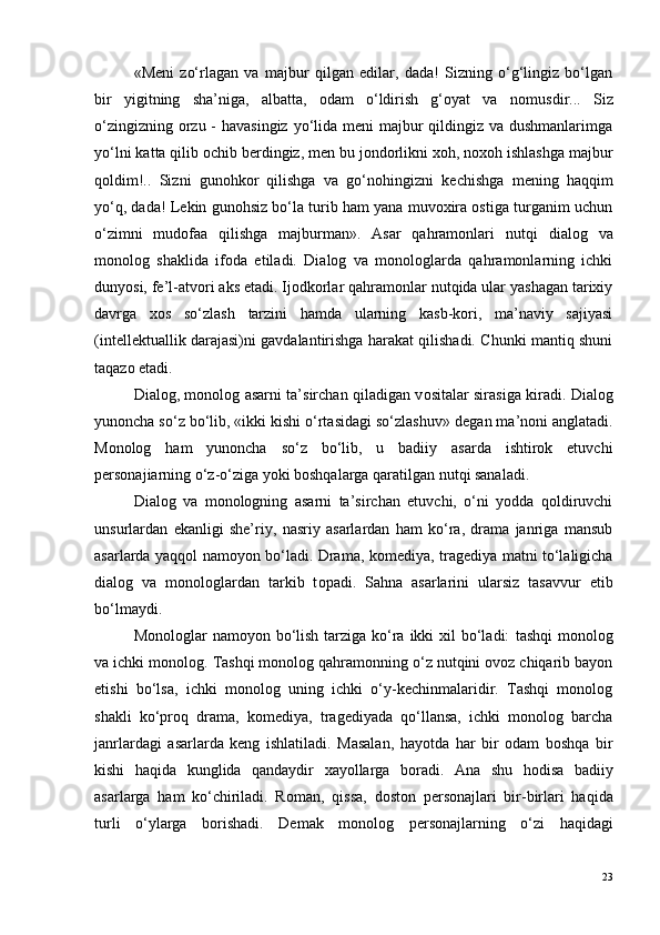«M e ni   zo‘rlagan   va   majbur   qilgan   edilar,   dada!   Sizning   o‘g‘lingiz   bo‘lgan
bir   yigitning   sha’niga,   albatta,   odam   o‘ldirish   g‘oyat   va   n o musdir...   Siz
o‘zingizning orzu - havasingiz  yo‘lida meni majbur qildingiz va dushmanlarimga
yo‘lni katta qilib ochib berdingiz, men bu jondorlikni xoh, noxoh ishlashga majbur
qoldim!..   Sizni   gunohkor   qilishga   va   go‘n o hingizni   kechishga   m e ning   haqqim
yo‘q, dada! Lekin gunohsiz bo‘la turib ham yana muvoxira ostiga turganim uchun
o‘zimni   mudofaa   qilishga   majburman».   Asar   qahramonlari   nutqi   dialog   va
monolog   shaklida   ifoda   etiladi.   Dialog   va   monologlarda   qahramonlarning   ichki
dunyosi, fe’l-atvori aks etadi. Ijodkorlar qahramonlar nutqida ular yashagan tarixiy
davrga   xos   so‘zlash   tarzini   hamda   ularning   kasb-kori,   ma’naviy   sajiyasi
(intellektuallik darajasi)ni gavdalantirishga harakat qilishadi. Chunki mantiq shuni
taqazo etadi. 
Dial o g, m o n o l o g asarni ta’sirchan qiladigan v o sitalar sirasiga kiradi.   Dial o g
yunoncha so‘z bo‘lib, «ikki kishi o‘rtasidagi so‘zlashuv» d e gan ma’n o ni anglatadi.
Monolog   ham   yunoncha   so‘z   bo‘lib,   u   badiiy   asarda   ishtirok   etuvchi
personajiarning o‘z-o‘ziga yoki boshqalarga qaratilgan nutqi sanaladi.
Dialog   va   monologning   asarni   ta’sirchan   etuvchi,   o‘ni   yodda   qoldiruvchi
unsurlardan   ekanligi   she’riy,   nasriy   asarlardan   ham   ko‘ra,   drama   janriga   mansub
asarlarda yaqqol namoyon bo‘ladi. Drama, k o m e diya, trag e diya matni to‘laligicha
dial o g   va   m o n o l o glardan   tarkib   t o padi.   Sahna   asarlarini   ularsiz   tasavvur   etib
bo‘lmaydi.
Monologlar  namoyon bo‘lish  tarziga ko‘ra ikki  xil  bo‘ladi:   tashqi  monolog
va ichki monolog.  Tashqi monolog qahramonning o‘z nutqini ovoz chiqarib bayon
etishi   bo‘lsa,   ichki   monolog   uning   ichki   o‘y-kechinmalaridir.   Tashqi   monolog
shakli   ko‘proq   drama,   komediya,   tragediyada   qo‘llansa,   ichki   monolog   barcha
janrlardagi   asarlarda   keng   ishlatiladi.   Masalan,   hayotda   har   bir   odam   boshqa   bir
kishi   haqida   kunglida   qandaydir   xayollarga   b o radi.   Ana   shu   hodisa   badiiy
asarlarga   ham   ko‘chiriladi.   R o man,   qissa,   d o st o n   p e rs o najlari   bir-birlari   haqida
turli   o‘ylarga   b o rishadi.   Demak   m o n o l o g   p e rs o najlarning   o‘zi   haqidagi
23 