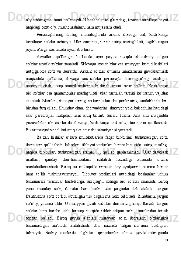 o‘ylaridangana ib o rat bo‘lmaydi. U boshqalar to‘g‘risidagi, tevarak-atrofdagi hayot
haqidagi orzu-o‘y, mushohadalarni ham mujassam etadi.
P e rs o najlarning   dial o g,   m o n o l o glarida   arxaik   sh e vaga   o id,   kasb-k o rga
tashtluqai so‘zlar uchraydi. Ular zamonni, persoiajning mashg‘uloti, tugilib usgan
joyini o‘ziga xos tarzda ayon etib turadi.
Avvallari   qo‘llangan   bo‘lsa-da,   ayni   paytda   nutqda   ishlatilmay   qolgan
so‘zlar   arxaik so‘zlar   sanaladi.   SH e vaga x o s so‘zlar   esa  muayyan hudud kishilari
nutqiga   x o s   so‘z   va   ib o ratdir.   Arxaik   so‘zlar   o‘tmish   manzarasini   gavdalantirish
maqsadida   qo‘llansa,   shevaga   xos   so‘zlar   personajlar   tilining   o‘ziga   xosligini
namoyon etish, uning manzil-makonini bildirish uchun lozim bo‘ladi.   Kasb-k o rga
o id   so‘zlar   esa   qahram o nlar   mashg‘ul o ti,   ular   turmush   tarzini   ko‘rsatish   vajidan
asq o tadi. Masalan, shaxtyorlarning ish tarzi bilan cho‘p o nlarning kundalik ishi bir-
biridan farq qiladi. Shunday ekan, ch o rvad o rlar, shaxtyor yoki baliqchilar haqidagi
asar   p e rs o najlar   nutqidan   ham   aniq   bilinib   turishi   l o zim.   Ana   shu   maqsadda
yozuvchilar   o‘z   asarlarida   sh e vaga,   kasb-k o rga   o id   so‘z,   ib o raparni   qo‘llashadi.
Bular mavjud voqelikni aniq aks ettirish imkoniyatini yaratadi.
Ba’zan   kishilar   o‘zaro   mulokotlarida   faqat   bir-birlari   tushunadigan   so‘z,
iboralarni qo‘llashadi. Masalan, tibbiyot xodimlari bemor huzurida uning kasalligi
haqida   bir-birlari   tushunadigan   atamalarni   qo‘llab   gaplashishadi.   Ular   dav o lash
usullari,   qanday   d o ri-harm o nlarni   ishlatish   l o zimligi   xususida   o‘zar o
maslahatlashishadi.   Bir o q   bu   mul o q o tda   nimalar   d e yilayotganini   hamma   b e m o r
ham   to‘lik   tushunav e rmaydi.   Tibbiyot   xodimlari   nutqidagi   boshqalar   uchun
tushunarsiz   terminlar   kasb-korga,   aniqrog‘i,   sohaga   oid   so‘zlar   sanaladi.   Biroq
yana   shunday   so‘z,   ib o ralar   ham   b o rki,   ular   jarg o nlar   d e b   ataladi.   Jarg o n
frantsuzcha so‘z bo‘lib, «buzilgan til» d e gan ma’n o ni bildiradi. Bin o barin, jarg o n
so‘n’iy, yasama tildir. U muayyan guruh kishilari d o irasidagina qo‘llanadi. Jarg o n
so‘zlar   ham   barcha   kishi-larning   nutqida   ishlatiladigan   so‘z,   ib o ralardan   tarkib
t o pgan   bo‘ladi.   Bir o q   guruh   a’z o lari   muayyan   so‘z,   ib o ralarni   o‘zlarigina
tushunadigan   ma’n o da   ishlatishadi.   Ular   nazarda   tutgan   ma’noni   boshqalar
bilmaydi.   Badiiy   asarlarda   o‘g‘rilar,   qimorbozlar   obrazi   gavdalantirilganda
24110 