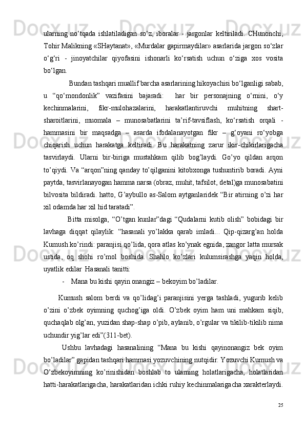 ularning   no‘tqada   ishlatiladigan   so‘z,   iboralar   -   jargonlar   keltiriladi.   CHunonchi,
Tohir Malikning «SHaytanat», «Murdalar gapirmaydilar» asarlarida jargon so‘zlar
o‘g‘ri   -   jinoyatchilar   qiyofasini   ishonarli   ko‘rsatish   uchun   o‘ziga   xos   vosita
bo‘lgan.
    Bundan tashqari m uallif barcha asarlarining hikoyachisi bo‘lganligi sabab,
u   “qo‘mondonlik”   vazifasini   bajaradi:     har   bir   personajning   o‘rnini,   o‘y
kechinmalarini,   fikr-mulohazalarini,   harakatlantiruvchi   muhitning   shart-
sharoitlarini,   muomala   –   munosabatlarini   ta’rif-tavsiflash,   ko‘rsatish   orqali   -
hammasini   bir   maqsadga   –   asarda   ifodalanayotgan   fikr   –   g‘oyani   ro‘yobga
chiqarish   uchun   harakatga   keltiradi.   Bu   harakatning   zarur   ikir-chikirlarigacha
tasvirlaydi .   Ularni   bir-biriga   mustahkam   qilib   bog’laydi.   Go’yo   qildan   arqon
to’qiydi. Va “arqon”ning qanday to’qilganini kitobxonga tushuntirib boradi. Ayni
paytda, tasvirlanayogan hamma narsa (obraz, muhit, tafsilot, detal)ga munosabatini
bilvosita  bildiradi.  hatto, G’aybullo as-Salom   aytganlaridek “Bir   atirning  o’zi  har
xil odamda har xil hid taratadi”.
    Bitta   misolga,   “O’tgan   kunlar”dagi   “Qudalarni   kutib   olish”   bobidagi   bir
lavhaga   diqqat   qilaylik:   “hasanali   yo’lakka   qarab   imladi...   Qip-qizarg’an   holda
Kumush ko’rindi: paranjisi qo’lida, qora atlas ko’ynak egnida, zangor latta mursak
ustida,   oq   shohi   ro’mol   boshida.   Shahlo   ko’zlari   kulumsirashga   yaqin   holda,
uyatlik edilar  Hasanali tanitti: 
- Mana bu kishi qayin onangiz – bekoyim bo’ladilar.
Kumush   salom   berdi   va   qo’lidag’i   paranjisini   yerga   tashladi,   yugurib   kelib
o’zini   o’zbek   oyimning   quchog’iga   oldi.   O’zbek   oyim   ham   uni   mahkam   siqib,
quchaqlab olg’an, yuzidan shap-shap o’pib, aylanib, o’rgular va tikilib-tikilib nima
uchundir yig’lar edi”(311-bet). 
Ushbu   lavhadagi   hasanalining   “Mana   bu   kishi   qayinonangiz   bek   oyim
bo’ladilar” gapidan tashqari hammasi yozuvchining nutqidir. Yozuvchi Kumush va
O’zbekoyimning   ko’rinishidan   boshlab   to   ularning   holatlarigacha,   holatlaridan
hatti-harakatlarigacha, harakatlaridan ichki ruhiy kechinmalarigacha xarakterlaydi.
25 