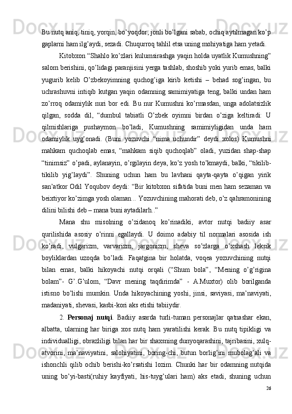 Bu nutq aniq, tiniq, yorqin, bo’yoqdor, jonli bo’lgani sabab, ochiq aytilmagan ko’p
gaplarni ham ilg’aydi, sezadi. Chuqurroq tahlil etsa uning mohiyatiga ham yetadi. 
Kitobxon “Shahlo ko’zlari kulumsirashga yaqin holda uyatlik Kumushning”
salom berishini, qo’lidagi paranjisini yerga tashlab, shoshib yoki yurib emas, balki
yugurib   kelib   O’zbekoyimning   quchog’iga   kirib   ketishi   –   behad   sog’ingan,   bu
uchrashuvni   intiqib   kutgan   yaqin   odamning   samimiyatiga   teng,   balki   undan   ham
zo’rroq   odamiylik   nuri   bor   edi.   Bu   nur   Kumushni   ko’rmasdan,   unga   adolatsizlik
qilgan,   sodda   dil,   “dumbul   tabiatli   O’zbek   oyimni   birdan   o’ziga   keltiradi:   U
qilmishlariga   pushaymon   bo’ladi,   Kumushning   samimiyligidan   unda   ham
odamiylik   uyg’onadi.   (Buni   yozuvchi   “nima   uchundir”   deydi   xolos)   Kumushni
mahkam   quchoqlab   emas,   “mahkam   siqib   quchoqlab”   oladi,   yuzidan   shap-shap
“tinimsiz” o’padi, aylanayin, o’rgilayin deya, ko’z yosh to’kmaydi, balki, “tikilib-
tikilib   yig’laydi”.   Shuning   uchun   ham   bu   lavhani   qayta-qayta   o’qigan   yirik
san’atkor  Odil  Yoqubov deydi:  “Bir  kitobxon sifatida buni  men ham  sezaman  va
beixtiyor ko’zimga yosh olaman... Yozuvchining mahorati deb, o’z qahramonining
dilini bilishi deb – mana buni aytadilarh..”
Mana   shu   misolning   o’zidanoq   ko’rinadiki,   avtor   nutqi   badiiy   asar
qurilishida   asosiy   o’rinni   egallaydi.   U   doimo   adabiy   til   normalari   asosida   ish
ko’radi,   vulgarizm,   varvarizm,   jargonizm,   sheva   so’zlarga   o’xshash   leksik
boyliklardan   uzoqda   bo’ladi.   Faqatgina   bir   holatda,   voqea   yozuvchining   nutqi
bilan   emas,   balki   hikoyachi   nutqi   orqali   (“Shum   bola”,   “Mening   o’g’rigina
bolam”-   G’.G’ulom,   “Davr   mening   taqdirimda”   -   A.Muxtor)   olib   borilganda
istisno   bo’lishi   mumkin.   Unda   hikoyachining   yoshi,   jinsi,   saviyasi,   ma’naviyati,
madaniyati, shevasi, kasbi-kori aks etishi tabiiydir.
2.   Personaj   nutqi .   Badiiy   asarda   turli-tuman   personajlar   qatnashar   ekan,
albatta,   ularning   har   biriga   xos   nutq   ham   yaratilishi   kerak.   Bu   nutq   tipikligi   va
individualligi, obrazliligi bilan har bir shaxsning dunyoqarashini, tajribasini, xulq-
atvorini,   ma’naviyatini,   salohiyatini,   boring-chi,   butun   borlig’ini   mubolag’ali   va
ishonchli   qilib   ochib   berishi-ko’rsatishi   lozim.   Chunki   har   bir   odamning   nutqida
uning   bo’yi-basti(ruhiy   kayfiyati,   his-tuyg’ulari   ham)   aks   etadi,   shuning   uchun
26 