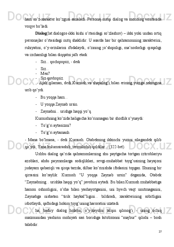 ham so’z-xarakter ko’zgusi sanaladi. Personaj nutqi dialog va monolog vositasida
voqye bo’ladi.
Dialog (lat.dialogos-ikki kishi o’rtasidagi so’zlashuv) – ikki yoki undan ortiq
personajlar o’rtasidagi  nutq shaklidir. U asarda har bir qahramonning xarakterini,
ruhiyatini,   o’y-orzularini   ifodalaydi,   o’zining   jo’shqinligi,   ma’nodorligi   qisqaligi
va ixchamligi bilan diqqatni jalb etadi:
- Siz... qochqoqsiz, - dedi
- Siz...
- Men?
- Siz quvloqsiz.
                 - Ajab qilaman, dedi Kumush va shapalog’i bilan erining yuziga sekingina
urib qo’ydi.
- Bu yoqqa ham...
- U yoqqa Zaynab ursin.
- Zaynabni... urishga haqqi yo’q.
Kumushning ko’zida haligacha ko’rinmagan bir shodlik o’ynaydi:
- To’g’ri aytasizmi?
- To’g’ri aytamanh
-   Mana   bo’lmasa,   -   dedi   Kumush.   Otabekning   ikkinchi   yuzini   silagandek   qilib
qo’ydi. Yana kulumsirashib, termulishib qoldilar... (322-bet).
Ushbu   dialog   qa’rida   qahramonlarning   shu   paytgacha   tortgan   iztiroblariyu
azoblari,   ahdu   paymonlarga   sodiqliklari,   sevgi-muhabbat   tuyg’usining   hayajoni
judayam qabariqli va qisqa tarzda, dilbar ko’rinishda ifodasini topgan. Shuning bir
qirrasini   ko’raylik:   Kumush   “U   yoqqa   Zaynab   ursin”   deganida,   Otabek
“Zaynabning... urishka haqqi yo’q” javobini aytadi. Bu bilan Kumush muhabbatiga
hamon   oshnoligini,   o’sha   bilan   yashayotganini,   uni   hyech   vaqt   unutmaganini,
Zaynabga   nisbatan   “tirik   haykal”ligini...   bildiradi,   xarakterining   sobitligini
isbotlaydi, qalbidagi hokim tuyg’uning haroratini uzatadi. 
ha,   badiiy   dialog   holatni,   o’y-xayolni   talqin   qilmog’i   -   uning   ochiq
mazmunidan   yashirin   mohiyati   sari   borishga   kitobxonni   “majbur”   qilishi   –   bosh
talabdir.
27 