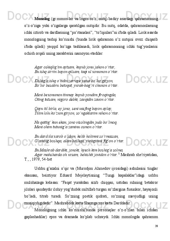 Monolog   (gr.monos-bir  va  logos-so’z, nutq)  badiiy asardagi  qahramonning
o’z-o’ziga   yoki   o’zgalarga   qaratilgan   nutqidir.   Bu   nutq,   odatda,   qahramonlarning
ichki iztirob va dardlarining “po’rtanalari”, “to’lqinlari”ni ifoda qiladi. Lirik asarda
monologning   tashqi   ko’rinishi   (bunda   lirik   qahramon   o’z   nutqini   ovoz   chiqarib
ifoda   qiladi)   yaqqol   ko’zga   tashlanadi,   lirik   qahramonning   ichki   tug’yonlarini
ochish orqali uning xarakterini namoyon etadilar:
Agar oshiqlig’im aytsam, kuyub jonu jahon o’rtar,
Bu ishq sirrin bayon qilsam, taqi ul xonumon o’rtar.
Kishig’a ishq o’tidin zarraye yetsa bo’lur giryon,
Bo’lur besabru betoqat, yurak-bag’ri chunon o’rtar.
Meni bexonumon tinmay kuyub yondim firoqingda,
Oting tutsam, nigoro debki, zavqidin zavon o’rtar.
Qayu til birla, ey jono, seni vasfing bayon aylay,
Tilim lolu ko’zum giryon, so’ngaklarim nihon o’rtar.
Na qattig’ kun ekan, jono visolingdin judo bo’lmoq,
Meni ohim tutunig’a zaminu osmon o’rtar.
Bu dard ila xarob o’ldum, kelib holimni so’rmassan,
G’aming boshqa, alam boshqa, yuragimni fig’on o’rtar.
Bu Mashrab dardiki, jonoki, hyech kim boshig’a solma,
Agar mahsharda oh ursam, behishti jovidon o’rtar.   1
 Mashrab she’riyatidan,
T., , 1979, 54-bet
Ushbu   g’azalni   o’qir   va   (Murodjon   Ahmedov   ijrosidagi)   ashulasini   tinglar
ekansan,   beixtiyor   Eduard   Mejelaytisning   “Tungi   kapalaklar”idagi   ushbu
mulohazaga   kelasan:   “Faqat   yurakdan   sizib   chiqqan,   ustidan   ruhning   betakror
jilolari qandaydir ilohiy yog’dudek miltillab turgan so’zlargina fusunkor, hayajonli
bo’ladi,   titrab   turadi.   So’zning   poetik   qudrati,   so’zning   mavjudligi   uning
musiqiyligidadir”. Mashrabdek katta Shaxsga xos katta Darddadir.
Monologning   ichki   ko’rinishi(bunda   personajlar   o’z-o’zlari   bilan   ichdan
gaplashadilar)   epos   va   dramada   ko’plab   uchraydi.   Ichki   monologda   qahramon
28 
