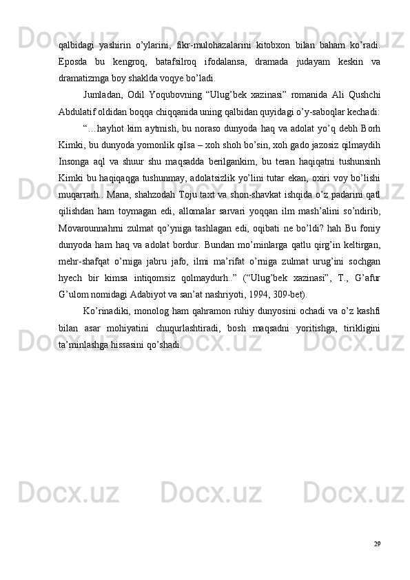 qalbidagi   yashirin   o’ylarini,   fikr-mulohazalarini   kitobxon   bilan   baham   ko’radi.
Eposda   bu   kengroq,   batafsilroq   ifodalansa,   dramada   judayam   keskin   va
dramatizmga boy shaklda voqye bo’ladi.
Jumladan,   Odil   Yoqubovning   “Ulug’bek   xazinasi”   romanida   Ali   Qushchi
Abdulatif oldidan boqqa chiqqanida uning qalbidan quyidagi o’y-saboqlar kechadi:
“…hayhot   kim   aytmish,   bu  noraso   dunyoda   haq  va   adolat   yo’q   debh  Borh
Kimki, bu dunyoda yomonlik qilsa – xoh shoh bo’sin, xoh gado jazosiz qilmaydih
Insonga   aql   va   shuur   shu   maqsadda   berilgankim,   bu   teran   haqiqatni   tushunsinh
Kimki bu haqiqaqga tushunmay, adolatsizlik yo’lini tutar ekan, oxiri voy bo’lishi
muqarrarh.. Mana, shahzodah Toju taxt  va shon-shavkat  ishqida o’z padarini  qatl
qilishdan   ham   toymagan   edi,   allomalar   sarvari   yoqqan   ilm   mash’alini   so’ndirib,
Movarounnahrni   zulmat   qo’yniga   tashlagan   edi,   oqibati   ne   bo’ldi?   hah   Bu   foniy
dunyoda   ham   haq   va   adolat   bordur.   Bundan   mo’minlarga   qatlu   qirg’in   keltirgan,
mehr-shafqat   o’rniga   jabru   jafo,   ilmi   ma’rifat   o’rniga   zulmat   urug’ini   sochgan
hyech   bir   kimsa   intiqomsiz   qolmaydurh..”   (“Ulug’bek   xazinasi”,   T.,   G’afur
G’ulom nomidagi Adabiyot va san’at nashriyoti, 1994, 309-bet).
Ko’rinadiki,  monolog   ham   qahramon   ruhiy   dunyosini   ochadi   va   o’z  kashfi
bilan   asar   mohiyatini   chuqurlashtiradi,   bosh   maqsadni   yoritishga,   tirikligini
ta’minlashga hissasini qo’shadi.
29 