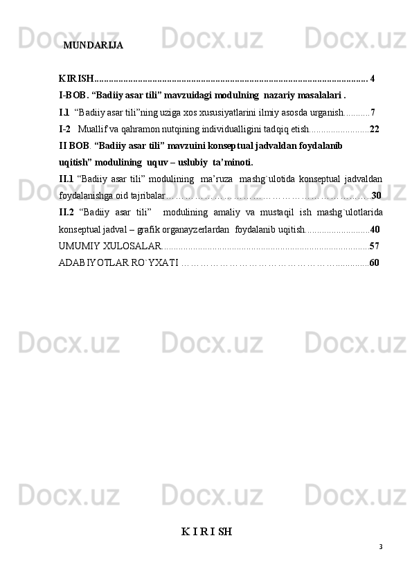    MUNDARIJA
KIRISH ................................................................................................................. 4
I-BOB. “Badiiy asar tili” mavzuidagi modulning  nazariy masalalari .  
I.1   “Badiiy asar tili”ning uziga xos xususiyatlarini ilmiy asosda urganish ........... 7  
I-2    Mua l lif va  q a h ramon nut q ining individualligini tad q i q  etish. ........................ 22
II BOB .  “Badiiy asar tili” mavzuini konseptual jadvaldan foydalanib 
u q itish” modulining  u q uv – uslubiy  ta’minoti.
II.1   “Badiiy   asar   tili”   modulining     ma’ruza     mashg`ulotida   konseptual   jadvaldan
foydalanishga oid tajribalar………………………………………………… ... ….. 30
II.2   “Badiiy   asar   tili”     modulining   amaliy   va   musta q il   ish   mashg ` ulotlarida
konseptual jadval – grafik organayzerlardan  foydalanib u q itish. .......................... 40
UMUMIY XULOSALAR ...................................................................................... 57
ADABIYOTLAR RO ` YXATI  … ………………………………………. ............. 60
                                   
                           
                                      K I R I SH
3 