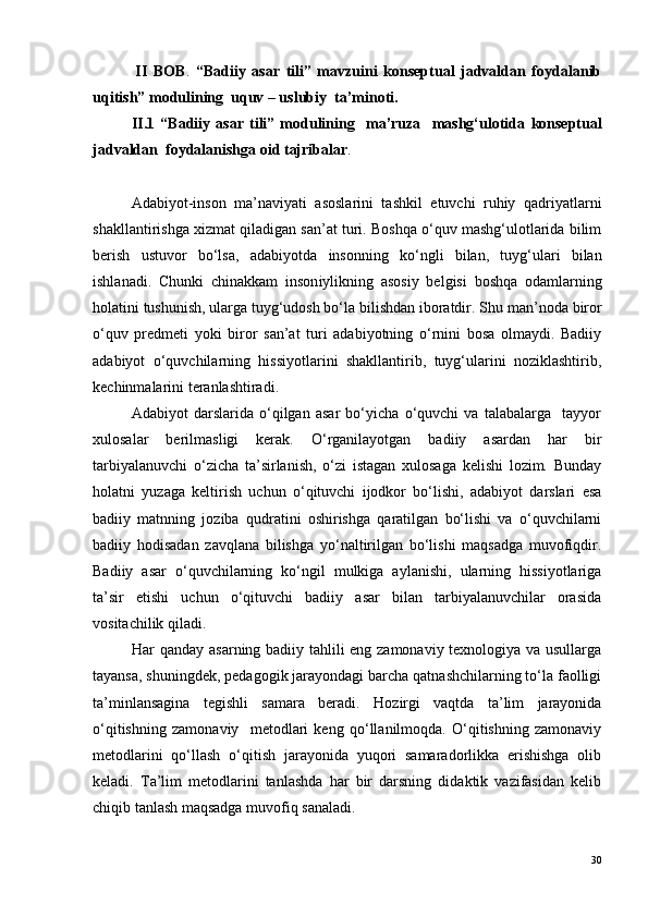               II   BOB .   “Badiiy   asar   tili”   mavzuini   konseptual   jadvaldan   foydalanib
uqitish” modulining  uquv – uslubiy  ta’minoti.
              II.1   “Badiiy   asar   tili”   modulining     ma’ruza     mashg‘ulotida   konseptual
jadvaldan  foydalanishga oid tajribalar . 
Adabiyot-inson   ma’naviyati   asoslarini   tashkil   etuvchi   ruhiy   qadriyatlarni
shakllantirishga xizmat qiladigan san’at turi. Boshqa o‘quv mashg‘ulotlarida bilim
berish   ustuvor   bo‘lsa,   adabiyotda   inson ning   ko‘ngli   bilan,   tuyg‘ulari   bilan
ishlanadi.   C h unki   chinakkam   inson iy likning   asosiy   belgisi   boshqa   odamlarning
holatini tushunish, ularga tuyg‘udosh bo‘la bilishdan iboratdir. S h u man’noda biror
o‘quv   predmeti   yoki   biror   san’at   turi   adabiyotning   o‘rnini   bosa   olmaydi.   Badiiy
adabiyot   o‘quvchilarning   hissiyotlarini   shakllantirib,   tuyg‘ularini   noziklashtirib,
kechinmalarini teranlashtiradi.
Adabiyot   darslarida   o‘qilgan   asar   bo‘yicha   o‘quvchi   va   talabalarga     tayyor
xulosalar   berilmasligi   kerak.   O‘rganilayotgan   badiiy   asardan   har   bir
tarbiyalanuvchi   o‘zicha   ta’sirlanish,   o‘zi   istagan   xulosaga   kelishi   lozim.   Bunday
holatni   yuzaga   keltirish   uchun   o‘qituvchi   ijodkor   bo‘lishi,   adabiyot   darslari   esa
badiiy   matnning   joziba   qudratini   oshirishga   qaratilgan   bo‘lishi   va   o‘quvchilarni
badiiy   hodisadan   zavqlana   bilishga   yo‘naltirilgan   bo‘lishi   maqsadga   muvofiqdir.
Badiiy   asar   o‘quvchilarning   ko‘ngil   mulkiga   aylanishi,   ularning   hissiyotlariga
ta’sir   etishi   uchun   o‘qituvchi   badiiy   asar   bilan   tarbiyalanuvchilar   orasida
vositachilik qiladi.
Har qanday asarning badiiy tahlili eng zamonaviy texnologiya va usullarga
tayansa, shuningdek, pedagogik jarayondagi barcha qatnashchilarning to‘la faolligi
ta’minlansagina   tegishli   samara   beradi.   Hozirgi   vaqtda   ta’lim   jarayonida
o‘qitishning   zamonaviy     metodlari   keng   qo‘llanilmoqda.   O‘qitishning   zamonaviy
metodlarini   qo‘llash   o‘qitish   jarayonida   yuqori   samaradorlikka   erishishga   olib
keladi.   Ta’lim   metodlarini   tanlashda   har   bir   darsning   didaktik   vazifasidan   kelib
chiqib tanlash maqsadga muvofiq sanaladi.
30 