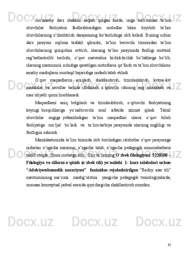 An’anaviy   dars   shaklini   saqlab   qolgan   holda,   unga   turli-tuman   ta’lim
oluvchilar   faoliyatini   faollashtiradigan   metodlar   bilan   boyitish   ta’lim
oluvchilarning   o‘zlashtirish   darajasining   ko‘tarilishiga   olib   keladi.   Buning   uchun
dars   jarayoni   oqilona   tashkil   qilinishi,   ta’lim   beruvchi   tomonidan   ta’lim
oluvchilarning   qiziqishini   orttirib,   ularning   ta’lim   jarayonida   faolligi   muttasil
rag‘batlantirilib   turilishi,   o‘quv   materialini   kichik-kichik   bo‘laklarga   bo‘lib,
ularning mazmunini ochishga qaratilgan metodlarni qo‘llash va ta’lim oluvchilarni
amaliy mashqlarni mustaqil bajarishga undash talab etiladi. 
O`quv     maqsadlarini     aniqlash,     shakllantirish,     tizimlashtirish,     ketma-ket
masalalar  va  savollar  tarzida  ifodalash  o`qituvchi  ishining  eng  murakkab  va
mas`uliyatli qismi hisoblanadi.
Maqsadlarni     aniq     belgilash     va     tizimlashtirish,     o`qituvchi     faoliyatining
keyingi   bosqichlariga     yo`naltiruvchi     omil     sifatida     xizmat     qiladi.     Tahsil
oluvchilar     ongiga   yetkaziladigan     ta`lim     maqsadlari     ularni     o`quv     bilish
faoliyatiga     mo`ljal     bo`ladi     va     ta`lim-tarbiya   jarayonida   ularning   ongliligi   va
faolligini oshiradi. 
Mamlakatimizda   ta’lim  tizimida  olib  boriladigan  islohotlar  o‘quv  jarayoniga
nisbatan   o‘zgacha   mazmun,   o‘zgacha   talab,   o‘zgacha   pedagogik   munosabatlarni
taklif etoqda.  Shuni inobatga olib,  Oliy ta’limning  O`zbek filologiyasi   5220100 –
Filologiya va tillarni o`qitish (o`zbek tili) yo`nalishi   1- kurs talabalari uchun
“Adabiyotshunoslik   nazariyasi”     faninidan   rejalashtirilgan   “Badiiy   asar   tili ”
mavzusinining   ma’ruza     mashg‘ulotini     yangicha   pedagogik   texnologiyalarda,
xususan konseptual jadval asosida quyichagicha shakllantirish mumkin.
31 