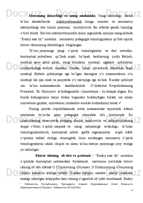 Mavzuning   dolzarbligi   va   uning   asoslanishi;   Yangi   tahrirdagi     davlat
ta’lim   standartlarida     Adabiyotshunoslik   ilmiga,   mumtoz   va   zamonaviy
adabiyotlarga   doir   tizimli   jarayonni     uyushtiruvchi   fan   sifatida   qarash   lozimligi
e’tirof etiladi. Shu bois adabiyotshunoslik ilmini urganishda, ayniqsa uning alohida
“Badiiy asar tili” modulini   zamonaviy pedagogik texnologiyalarni qo’llab uqitish
bitiruv ishimizning dolzarbligini  belgilangan. 
Ta’lim   jarayoniga     yangi     o’qitish     texnologiyalari     va     faol     metodlar,
kontseptual   jadvallarni     qo’llash   orqali     bo’lajak     kadrlarning     ijodiy   fikrlash,
mustaqil   qaror   qabul   qilish,     yangi   bilimlarni     mustaqil     egallash     qobiliyatini
rivojlantirishga  erishish    mumkin.   Chunki,   bozor    iqtisodiyoti    sharoitida   faqat
mustaqil   fikrlash   qobiliyatiga   ega   bo’lgan   shaxsgina   o‘z   muammolarini   o’zi
mustaqil   hal   qila   oladi   va   jamiyatda   o’z   mavqeiga   ega   bo’ladi.   Bunday   qobiliyat
esa     ta’lim   muassasalarida     shakllantiriladi.     O’zbekiston   Respublikasining
Prezidenti   Sh. Mirziyoev   ta’kidlaganidek: « Innovatsiya – bu kelajak degani. Biz
buyuk   kelajagimizni   barpo   etishni   bugundan   boshlaydigan   bulsak,   uni   aynan
innovatsion goyalar, innovatsion yondashuv asosida boshlashimiz kerak  » 1
.
Hozirgi   paytda   respublikamizda   yetuk   mutaxassislar   tayyorlash   sifatini
yaxshilash   bo’yicha   qator   pedagogik   izlanishlar   olib   borilmoqda.   Bu
izlanishlarning   aksariyatida   pedagog   olimlar,   amaliyotchi   va   tadqiqotchilarning
diqqat   e’tibori   o’qitish   maqsadi   va     uning     natijalariga     erishishga,     ta’limni
texnologiyalashtirish,   kontseptual   jadval-   grafik   organayzerlar     orqali   sifatli
o’qitishni   tashkil   etishga,   shuningdek,   ilmiy   asoslangan   zamonaviy   o’qitish
texnologiyalarini   ishlab   chiqish   va   ularni   ta’lim-tarbiya   jarayoniga   joriy   etishga
yo’naltirilgan. 
                      Bitiruv   ishining     ob’ekti   va   predmeti   –   “Badiiy   asar   tili”   modulini
o’qitishda   kontseptual   jadvalardanl   foydalanish     mavzusini   yoritishda   bitiruv
ishning ob’ekti sifatida O.YOqubovning «Diyonat», U.Hoshimovning «Dunyoning
ishlari»   asarlarini   tahlilga   tortdik. .   Bundan   ta sh qari,   mazkur     asarlar   yuzasidan
amalga oshirilgan tadqiqotlar ham ishning o‘rganilish ob’yekti hisoblanadi. Badiiy
1
  Узбекистон   Республикаси   Президенти   Шавкат   Мирзиёевнинг   Олий   Мажлисга
Мурожаатномаси.Тошкент- Узбекистон 2018,20 бет
4 