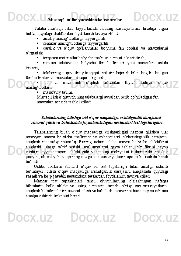                      Mustaqil  ta’lim yuzasidan ko‘rsatmalar . 
Talaba   mustaqil   ishni   tayyorlashda   fanning   xususiyatlarini   hisobga   olgan
holda, quyidagi shakllardan foydalanish tavsiya etiladi:
 amaliy mashg‘ulotlarga tayyorgarlik;
 seminar mashg‘ulotlariga tayyorgarlik;
 darslik   va   o‘quv   qo‘llanmalar   bo‘yicha   fan   boblari   va   mavzularini
o‘rganish;
 tarqatma materiallar bo‘yicha ma’ruza qismini o‘zlashtirish;
 maxsus   adabiyotlar   bo‘yicha   fan   bo‘limlari   yoki   mavzulari   ustida
ishlash;
 talabaning  o‘quv,  ilmiy-tadqiqot   ishlarini   bajarish   bilan  bog‘liq  bo‘lgan
fan bo‘limlari va mavzularni chuqur o‘rganish;
 faol   va   muammoli   o‘qitish   uslubidan   foydalaniladigan   o‘quv
mashg‘ulotlari;
 masofaviy ta’lim.
Mustaqil ish o‘qituvchining talabalargi avvaldan berib qo‘yiladigan fan 
mavzulari asosida tashkil etiladi.
Talabalarning bilishga oid o‘quv maqsadiga erishilganlik darajasini
nazorat qilish va baholashda foydalaniladigan nostandart test topshiriqlari
Talabalarning   bilish   o‘quv   maqsadiga   erishganligini   nazorat   qilishda   ular
muayyan   mavzu   bo‘yicha   ma’lumot   va   axborotlarni   o‘zlashtirganlik   darajasini
aniqlash   maqsadga   muvofiq.   Buning   uchun   talaba   mavzu   bo‘yicha   ob’ektlarni
aniqlashi,   ularga   ta’rif   berishi,   ma’lumotlarni   qayta   ishlari,   o‘z   fikrini   bayon
etishi,muayyan   jarayon,   ob’ekt   yoki   voqeaning   mohiyatini   tushuntirishi,   mazkur
jarayon, ob’ekt yoki voqeaning o‘ziga xos xususiyatlarini ajratib ko‘rsatishi kerak
bo‘ladi.
Ushbu   fikrlarni   standart   o‘quv   va   test   topshirig‘i   bilan   amalga   oshirib
bo‘lmaydi,   bilish   o‘quv   maqsadiga   erishilganlik   darajasini   aniqlashda   quyidagi
rasmli va ko‘p javobli nostandart test lardan foydalanish tavsiya etiladi.
Mazkur   test   topshiriqlari   tahsil   oluvchilarning   o‘zlashtirgan   nafaqat
bilimlarini   balki   ob’ekt   va   uning   qismlarini   tanish,   o‘ziga   xos   xususiyatlarini
aniqlash ko‘nikmalarini nazorat qilish va baholash  jarayonini haqqoniy va odilona
amalga oshirish imkonini beradi.
47 