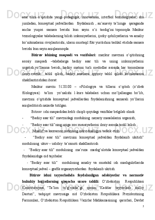 asar   tilini   o’qitishda   yangi   pedagogik,   innovatsion,   interfaol   texnologiyalar,   shu
jumladan,   konseptual   jadvallardan     foydalanish   ,   an’anaviy   ta’limga     qaraganda
ancha     yuqori     samara     berishi     kun     sayin     o’z     tasdig’ini   topmoqda.   Mazkur
texnologiyalar talabalarning bilish imkoniyatlarini, ijodiy qobiliyatlarini va amaliy
ko’nikmalarini rivojlantirishi, ularni mustaqil fikr yuritishini tashkil etishda samara
berishi kun sayin aniqlanmoqda. 
Bitiruv   ishining   maqsadi   va   vazifalari:   mazkur   mavzuni   o‘qitishning
asosiy   maqsadi   –talabalarga   badiiy   asar   tili   va   uning   imkoniyatlarini
urgatish,yo‘llanma   berish ,   badiiy   matnni   turli   medodlar   asosida   har   tomonlama
ilmiy-estetik     tahlil   qilish ,   badiiy   asarlarni   qiyosiy   tahlil   qilish   ko‘nikmasini
shakllantirishdan iborat .
Mazkur   mavzu   5120100   –   «Filologiya   va   tillarni   o‘qitish   (o‘zbek
filologiyasi)     ta’lim     yo‘nalishi   1-kurs   talabalari   uchun   mo‘ljallangan   bo‘lib,
mavzuni   o‘qitishda   konseptual   jadvallardan   foydalanishning   samarali   yo‘llarini
aniqlashtirish nazarda tutilgan. 
Bitiruv  ishi maqsadidan kelib chiqib quyidagi vazifalar belgilab olindi:
-          “ Badiiy asar tili” mavzuidagi modulning  nazariy masalalarini urganish;  
-            “Badiiy asar tili”ning uziga xos xususiyatlarini ilmiy asosda taxlil kilish ;
 -             Muallif va kaxramon nutkining individualligini tadkik etish.
  -       “Badiiy   asar   tili”   mavzuini   konseptual   jadvaldan   foydalanib   ukitish”
modulining  ukuv – uslubiy  ta’minoti shakllantirish
  -       “Badiiy   asar   tili”   modulining     ma’ruza     mashg‘ulotida   konseptual   jadvaldan
foydalanishga oid tajribalar. 
    -   “Badiiy   asar   tili”     modulining   amaliy   va   mustakil   ish   mashgulotlarida
konseptual jadval – grafik organayzerlardan  foydalanib ukitish.
Bitiruv   ishni   tayyorlashda   foydalanilgan   adabiyotlar   va   normativ
hukukiy   hujjatlarning   qisqacha   uzaro   tahlili:   O‘zbekiston     Respublikasi
Konstitutsiyasi,   “Ta’lim     to‘g‘risida”gi     qonun,   “Kadrlar     tayyorlash     milliy
Dasturi”,   tadqiqot   mavzusiga   oid   O‘zbekiston   Respublikasi   Prezidentining
Farmonlari,   O‘zbekiston   Respublikasi   Vazirlar   Mahkamasining     qarorlari,   Davlat
5 