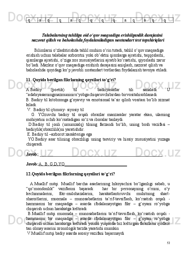 q a q q a q q q q a q a q q
Talabalarning tahlilga oid o‘quv maqsadiga erishilganlik darajasini
nazorat qilish va baholashda foydalaniladigan nostandart test topshiriqlari
Bilimlarni o‘zlashtirishda tahlil muhim o‘rin tutadi, tahlil o‘quv maqsadiga 
erishish uchun talabalar axborotni yoki ob’ektni qismlarga ajratishi, taqqoslashi, 
qismlarga ajratishi, o‘ziga xos xususiyatlarini ajratib ko‘rsatishi, qiyoslashi zarur 
bo‘ladi. Mazkur o‘quv maqsadiga erishish darajasini aniqlash, nazorat qilish va 
baholashda quyidagi ko‘p javobli nostandart testlardan foydalanish tavsiya etiladi.
11. Quyida berilgan fikrlarning qaysilari to‘g‘ri?  
A. Badiiy   (poetik)   til   –   badiiyasarlar   tili   sanaladi.   U
“adabiyasarningmazmuniniro‘yobgachiqaruvchibirdan-birvositahisoblanadi.
B. Badiiy til kitobxonga g‘oyaviy va emotsional ta’sir qilish vositasi bo‘lib xizmat
kiladi.
 V.  Badiiy til ijtimoiy- siyosiy til
    G.   YOzuvchi   badiiy   til   orqali   obrazlar   manzaralar   yaratar   ekan,   ularning
mohiyatini ochib ko‘rsatadigan so‘z va iboralar tanlaydi.
  D.Badiiy   til   jonli   (umumxalq)   tilning   farzandi   bo‘lib,   uning   bosh   vazifasi   –
badiiylik(obrazlilik)ni yaratishdir.
 E. Badiiy til –axborot xarakteriga ega
  YO.Badiiy   asar   tilining   obrazliligi   uning   tasviriy   va   hissiy   xususiyatini   yuzaga
chiqaradi.
Javob:  _________________________________________________________
Javob: A,      B, G,D    ,   YO    _____________________________   
12.Quyida berilgan fikrlarning qaysilari to‘g‘ri?  
    A.Muallif   nutqi.   Muallif   barcha   asarlarining   hikoyachisi   bo‘lganligi   sabab,   u
“qo‘mondonlik”   vazifasini   bajaradi:     har   bir   personajning   o‘rnini,   o‘y
kechinmalarini,   fikr-mulohazalarini,   harakatlantiruvchi   muhitning   shart-
sharoitlarini,   muomala   –   munosabatlarini   ta’rif-tavsiflash,   ko‘rsatish   orqali   -
hammasini   bir   maqsadga   –   asarda   ifodalanayotgan   fikr   –   g‘oyani   ro‘yobga
chiqarish uchun harakatga keltiradi
  B.Muallif   nutqi   muomala   –   munosabatlarini   ta’rif-tavsiflash,   ko‘rsatish   orqali   -
hammasini   bir   maqsadga   –   asarda   ifodalanayotgan   fikr   –   g‘oyani   ro‘yobga
chiqarish uchun harakatga keltiradi yoinki yuqorida biz keltirgan farazlarni ijodkor
tan olmay asarini xronologik tarzda yaratishi mumkin
 V.Muallif nutqi badiy asarda asosiy vazifani bajarmaydi
52 