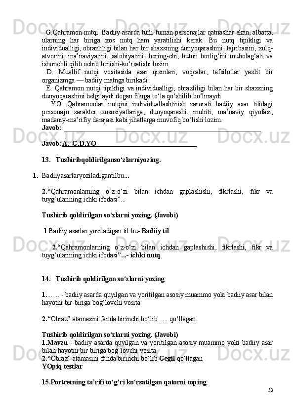   G.Qahramon nutqi. Badiiy asarda turli-tuman personajlar qatnashar ekan, albatta,
ularning   har   biriga   xos   nutq   ham   yaratilishi   kerak.   Bu   nutq   tipikligi   va
individualligi, obrazliligi bilan har bir shaxsning dunyoqarashini, tajribasini, xulq-
atvorini,   ma’naviyatini,   salohiyatini,   boring-chi,   butun   borlig‘ini   mubolag‘ali   va
ishonchli qilib ochib berishi-ko‘rsatishi lozim
  D.   Muallif   nutqi   vositasida   asar   qismlari,   voqealar,   tafsilotlar   yaxlit   bir
organizmga — badiiy matnga birikadi
   E. Qahramon nutqi   tipikligi va individualligi, obrazliligi bilan har bir shaxsning
dunyoqarashini belgilaydi degan fikrga to‘la qo‘shilib bo‘lmaydi
    YO   .Qahramonlar   nutqini   individuallashtirish   zarurati   badiiy   asar   tilidagi
personajn   xarakter   xususiyatlariga,   dunyoqarashi,   muhiti,   ma’naviy   qiyofasi,
madaniy-ma’rifiy darajasi kabi jihatlarga muvofiq bo‘lishi lozim.
Javob:  _________________________________________________________
Javob: A,      G,D,YO    _____________________________   
1 3 .    Tushiribqoldirilganso‘zlarniyozing. 
1. Badiiy asarlaryoziladigantilbu ...
2.“ Qahramonlarning   o‘z-o‘zi   bilan   ichdan   gaplashishi,   fikrlashi,   fikr   va
tuyg‘ularining ichki ifodasi”... 
Tushirib qoldirilgan so‘zlarni yozing. (Javobi)
 1 .Badiiy asarlar yoziladigan til bu - Badiiy til
    2.“ Qahramonlarning   o‘z-o‘zi   bilan   ichdan   gaplashishi,   fikrlashi,   fikr   va
tuyg‘ularining ichki ifodasi ”...- ichki nutq
14.    Tushirib qoldirilgan so‘zlarni yozing
1. ....... - badiiy asarda quyilgan va yoritilgan asosiy muammo yoki badiiy asar bilan
hayotni bir-biriga bog‘lovchi vosita
2.“ Obraz” atamasini fanda birinchi bo‘lib ..... qo‘llagan
Tushirib qoldirilgan so‘zlarni yozing. (Javobi)
1. Mavzu   - badiiy asarda quyilgan va yoritilgan asosiy  muammo yoki badiiy asar
bilan hayotni bir-biriga bog‘lovchi vosita
2.“ Obraz” atamasini fanda birinchi bo‘lib  Gegil  qo‘llagan
YOpiq testlar
15.Portretning ta’rifi to‘g‘ri ko‘rsatilgan qatorni toping . 
53 