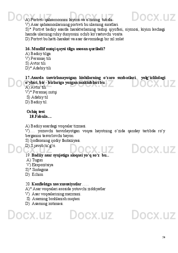 A) Portret- qahramonnini kiyimi va o‘zining  tutishi. 
V) Asar qahramonlarining portreti bu ularning suratlari. 
S)*   Portret   badiiy   asarda   harakterlarning   tashqi   qiyofasi,   siymosi,   kiyim   kechagi
hamda ularning ruhiy dunyosini ochib ko‘rsatuvchi vosita. 
D) Portret bu hatti-harakat va asar davomidagi bir xil xolat 
16. Muallif nutqi qaysi tilga asosan quriladi? 
A) Badiiy tilga. 
V) Personaj tili 
S) Avtor tili 
D)* Adabiy tili
17.Asarda   tasvirlanayotgan   kishilarning   o‘zaro   suxbatlari     yolg‘izlikdagi
o‘ylari, bir - birlariga yozgan maktublari bu ... 
A) Avtor tili 
V)* Personaj nutqi
 S) Adabiy til 
D) Badiiy til.
 Ochiq test
    18.Fabula....
A) Badiiy asardagi voqealar tizmasi. 
V).....   yozuvchi   tasvirlayotgan   voqea   hayotning   o‘zida   qanday   tartibda   ro‘y
berganini tasvirlovchi bayon. 
S) Ijodkorning ijodiy fantaziyasi. 
D) S javob to‘g‘ri.
19.  Badiiy asar syujetiga aloqasi yo‘q so‘z  bu.. .
 A) Tugun
 V) Ekspozitsiya 
S)* Sintagma 
D)  Echim 
20.  Konflektga xos xususiyatlar .......
A)* Asar voqealari asosida yotuvchi ziddiyatlar 
V)  Asar voqealarining mazmuni.
 S)  Asarning boshlanish nuqtasi 
D)  Asarning xotimasi.
54 