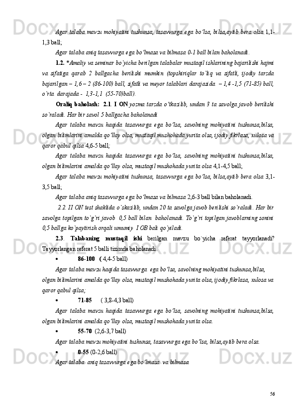 Agar talaba mavzu mohiyatini tushunsa, tasavvurga ega bo’lsa, bilsa,aytib bera olsa   1,1-
1,3 ball;
Agar talaba aniq tasavvurga ega bo’lmasa va bilmasa 0-1 ball bilan baholanadi.
1.2.  * Amaliy va seminar bo`yicha berilgan talabalar mustaqil ishlarining bajarilishi hajmi
va   sifatiga   qarab   2   ballgacha   berilishi   mumkin   (topshiriqlar   to`liq   va   sifatli,   ijodiy   tarzda
bajarilgan – 1,6 – 2 (86-100) ball, sifatli va meyor talablari darajasida  – 1,4 -1,5 (71-85) ball,
o`rta  darajada -  1,3-1,1  (55-70)ball).
Oraliq  baholash:   2.1 .   I ON   yozma tarzda o’tkazilib, undan 3 ta savolga javob berilishi
so`raladi. Har bir savol 5 ballgacha baholanadi
Agar   talaba   mavzu   haqida   tasavvurga   ega   bo’lsa,   savolning   mohiyatini   tushunsa,bilsa,
olgan bilimlarini amalda qo’llay olsa, mustaqil mushohada yurita olsa, ijodiy fikrlasa, xulosa va
qaror qabul qilsa  4,6-5 ball ;
Agar   talaba   mavzu   haqida   tasavvurga   ega   bo’lsa,   savolning   mohiyatini   tushunsa,bilsa,
olgan bilimlarini amalda qo’llay olsa, mustaqil mushohada yurita olsa  4,1-4,5 ball;
Agar talaba mavzu mohiyatini tushunsa, tasavvurga ega bo’lsa, bilsa,aytib bera olsa   3,1-
3,5 ball;
Agar talaba aniq tasavvurga ega bo’lmasa va bilmasa  2,6-3 ball bilan baholanadi.  
 2.2. II ON  test shaklida o`skazilib, undan 20 ta savolga javob berilishi so`raladi. Har bir
savolga topilgan to`g`ri javob   0,5 ball bilan   baholanadi. To`g`ri topilgan javoblarning sonini
0,5 ballga ko`paytirish orqali umumiy  I OB bali qo`yiladi.
2.3 .   Talabaning   mustaqil   ishi   berilgan   mavzu   bo`yicha   referat   tayyorlanadi?
Tayyorlangan referat 5 balli tizimda baholanadi.
 86-100   (  4,4-5 ball) 
Agar talaba mavzu haqida tasavvurga  ega bo’lsa, savolning mohiyatini tushunsa,bilsa, 
olgan bilimlarini amalda qo’llay olsa, mustaqil mushohada yurita olsa, ijodiy fikrlasa, xulosa va
qaror qabul qilsa;
 71-85       ( 3,8-4,3 ball) 
Agar   talaba   mavzu   haqida   tasavvurga   ega   bo’lsa,   savolning   mohiyatini   tushunsa,bilsa,
olgan bilimlarini amalda qo’llay olsa, mustaqil mushohada yurita olsa.
 55-70   (2,6-3,7 ball)
Agar talaba mavzu mohiyatini tushunsa, tasavvurga ega bo’lsa, bilsa,aytib bera olsa.
 0-55  (0-2,6 ball)
Agar talaba  aniq tasavvurga ega bo’lmasa  va bilmasa
56 