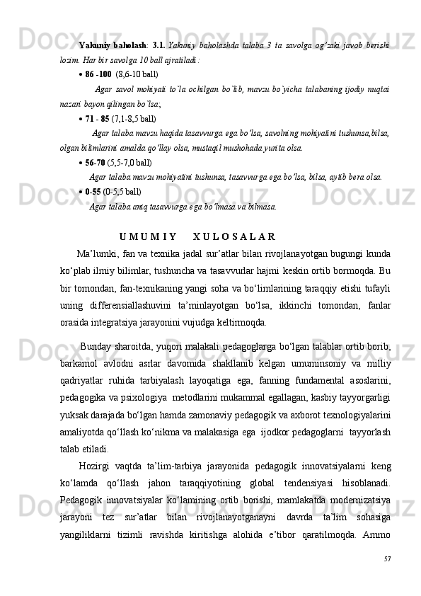 Yakuniy   baholash :   3.1.   Yakuniy   baholashda   talaba   3   ta   savolga   og’zaki   javob   berishi
lozim.  Har bir savolga 10 ball ajratiladi:
 86 -100   (8,6-10 ball) 
          Agar   savol   mohiyati   to`la   ochilgan   bo`lib,   mavzu   bo`yicha   talabaning   ijodiy   nuqtai
nazari bayon qilingan bo`lsa ;
 71 - 85  (7,1-8,5 ball) 
      Agar talaba mavzu haqida tasavvurga ega bo’lsa, savolning mohiyatini tushunsa,bilsa,
olgan bilimlarini amalda qo’llay olsa, mustaqil mushohada yurita olsa.
 56-70  (5,5-7,0 ball)
     Agar talaba mavzu mohiyatini tushunsa, tasavvurga ega bo’lsa, bilsa, aytib bera olsa.
 0-55  (0-5,5 ball)
     Agar talaba aniq tasavvurga ega bo’lmasa va bilmasa.
                        U M U M I Y       X U L O S A L A R
Ma’lumki, fan va texnika jadal sur’atlar bilan rivojlanayotgan bugungi kunda
ko‘plab ilmiy bilimlar, tushuncha va tasavvurlar hajmi keskin ortib bormoqda. Bu
bir tomondan, fan-texnikaning yangi soha va bo‘limlarining taraqqiy etishi tufayli
uning   differensiallashuvini   ta’minlayotgan   bo‘lsa,   ikkinchi   tomondan,   fanlar
orasida integratsiya jarayonini vujudga keltirmoqda.
Bunday sharoitda, yuqori malakali pedagoglarga bo‘lgan talablar ortib borib,
barkamol   avlodni   asrlar   davomida   shakllanib   kelgan   umuminsoniy   va   milliy
qadriyatlar   ruhida   tarbiyalash   layoqatiga   ega,   fanning   fundamental   asoslarini,
pedagogika va psixologiya  metodlarini mukammal egallagan, kasbiy tayyorgarligi
yuksak darajada bo‘lgan hamda zamonaviy pedagogik va axborot texnologiyalarini
amaliyotda qo‘llash ko‘nikma va malakasiga ega  ijodkor pedagoglarni  tayyorlash
talab etiladi.
Hozirgi   vaqtda   ta’lim-tarbiya   jarayonida   pedagogik   innovatsiyalarni   keng
ko‘lamda   qo‘llash   jahon   taraqqiyotining   global   tendensiyasi   hisoblanadi.
Pedagogik   innovatsiyalar   ko‘lamining   ortib   borishi,   mamlakatda   modernizatsiya
jarayoni   tez   sur’atlar   bilan   rivojlanayotganayni   davrda   ta’lim   sohasiga
yangiliklarni   tizimli   ravishda   kiritishga   alohida   e’tibor   qaratilmoqda.   Ammo
57 